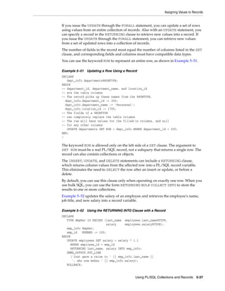Assigning Values to Records 
If you issue the UPDATE through the FORALL statement, you can update a set of rows 
using values from an entire collection of records. Also with an UPDATE statement, you 
can specify a record in the RETURNING clause to retrieve new values into a record. If 
you issue the UPDATE through the FORALL statement, you can retrieve new values 
from a set of updated rows into a collection of records. 
The number of fields in the record must equal the number of columns listed in the SET 
clause, and corresponding fields and columns must have compatible data types. 
You can use the keyword ROW to represent an entire row, as shown in Example 5–51. 
Example 5–51 Updating a Row Using a Record 
DECLARE 
Using PL/SQL Collections and Records 5-37 
dept_info departments%ROWTYPE; 
BEGIN 
-- department_id, department_name, and location_id 
-- are the table columns 
-- The record picks up these names from the %ROWTYPE. 
dept_info.department_id := 300; 
dept_info.department_name := 'Personnel'; 
dept_info.location_id := 1700; 
-- The fields of a %ROWTYPE 
-- can completely replace the table columns 
-- The row will have values for the filled-in columns, and null 
-- for any other columns 
UPDATE departments SET ROW = dept_info WHERE department_id = 300; 
END; 
/ 
The keyword ROW is allowed only on the left side of a SET clause. The argument to 
SET ROW must be a real PL/SQL record, not a subquery that returns a single row. The 
record can also contain collections or objects. 
The INSERT, UPDATE, and DELETE statements can include a RETURNING clause, 
which returns column values from the affected row into a PL/SQL record variable. 
This eliminates the need to SELECT the row after an insert or update, or before a 
delete. 
By default, you can use this clause only when operating on exactly one row. When you 
use bulk SQL, you can use the form RETURNING BULK COLLECT INTO to store the 
results in one or more collections. 
Example 5–52 updates the salary of an employee and retrieves the employee's name, 
job title, and new salary into a record variable. 
Example 5–52 Using the RETURNING INTO Clause with a Record 
DECLARE 
TYPE EmpRec IS RECORD (last_name employees.last_name%TYPE, 
salary employees.salary%TYPE); 
emp_info EmpRec; 
emp_id NUMBER := 100; 
BEGIN 
UPDATE employees SET salary = salary * 1.1 
WHERE employee_id = emp_id 
RETURNING last_name, salary INTO emp_info; 
DBMS_OUTPUT.PUT_LINE 
('Just gave a raise to ' || emp_info.last_name || 
', who now makes ' || emp_info.salary); 
ROLLBACK; 
 