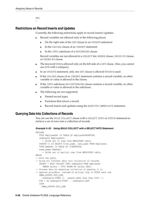 Assigning Values to Records 
END; 
/ 
Restrictions on Record Inserts and Updates 
Currently, the following restrictions apply to record inserts/updates: 
■ Record variables are allowed only in the following places: 
■ On the right side of the SET clause in an UPDATE statement 
■ In the VALUES clause of an INSERT statement 
■ In the INTO subclause of a RETURNING clause 
Record variables are not allowed in a SELECT list, WHERE clause, GROUP BY clause, 
or ORDER BY clause. 
■ The keyword ROW is allowed only on the left side of a SET clause. Also, you cannot 
use ROW with a subquery. 
■ In an UPDATE statement, only one SET clause is allowed if ROW is used. 
■ If the VALUES clause of an INSERT statement contains a record variable, no other 
variable or value is allowed in the clause. 
■ If the INTO subclause of a RETURNING clause contains a record variable, no other 
variable or value is allowed in the subclause. 
■ The following are not supported: 
■ Nested record types 
■ Functions that return a record 
■ Record inserts and updates using the EXECUTE IMMEDIATE statement. 
Querying Data Into Collections of Records 
You can use the BULK COLLECT clause with a SELECT INTO or FETCH statement to 
retrieve a set of rows into a collection of records. 
Example 5–53 Using BULK COLLECT with a SELECT INTO Statement 
DECLARE 
TYPE EmployeeSet IS TABLE OF employees%ROWTYPE; 
underpaid EmployeeSet; 
-- Holds set of rows from EMPLOYEES table. 
CURSOR c1 IS SELECT first_name, last_name FROM employees; 
TYPE NameSet IS TABLE OF c1%ROWTYPE; 
some_names NameSet; 
-- Holds set of partial rows from EMPLOYEES table. 
BEGIN 
-- With one query, 
-- bring all relevant data into collection of records. 
SELECT * BULK COLLECT INTO underpaid FROM employees 
WHERE salary < 5000 ORDER BY salary DESC; 
-- Process data by examining collection or passing it to 
-- eparate procedure, instead of writing loop to FETCH each row. 
DBMS_OUTPUT.PUT_LINE 
(underpaid.COUNT || ' people make less than 5000.'); 
FOR i IN underpaid.FIRST .. underpaid.LAST 
LOOP 
DBMS_OUTPUT.PUT_LINE 
5-38 Oracle Database PL/SQL Language Reference 
 