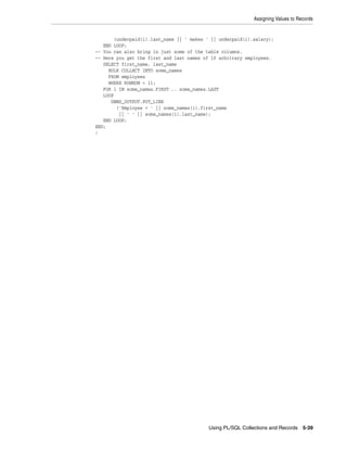 Assigning Values to Records 
(underpaid(i).last_name || ' makes ' || underpaid(i).salary); 
Using PL/SQL Collections and Records 5-39 
END LOOP; 
-- You can also bring in just some of the table columns. 
-- Here you get the first and last names of 10 arbitrary employees. 
SELECT first_name, last_name 
BULK COLLECT INTO some_names 
FROM employees 
WHERE ROWNUM < 11; 
FOR i IN some_names.FIRST .. some_names.LAST 
LOOP 
DBMS_OUTPUT.PUT_LINE 
('Employee = ' || some_names(i).first_name 
|| ' ' || some_names(i).last_name); 
END LOOP; 
END; 
/ 
 