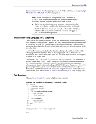 Description of Static SQL 
For more information about assigning values to PL/SQL variables, see Assigning SQL 
Query Results to PL/SQL Variables on page 2-27. 
Using Static SQL 6-3 
Transaction Control Language (TCL) Statements 
The database is transaction oriented; that is, the database uses transactions to ensure 
data integrity. A transaction is a series of SQL data manipulation statements that does 
a logical unit of work. For example, two UPDATE statements might credit one bank 
account and debit another. It is important not to allow one operation to succeed while 
the other fails. 
At the end of a transaction that makes database changes, the database makes all the 
changes permanent or undoes them all. If your program fails in the middle of a 
transaction, the database detects the error and rolls back the transaction, restoring the 
database to its former state. 
You use the COMMIT, ROLLBACK, SAVEPOINT, and SET TRANSACTION statements to 
control transactions. COMMIT makes permanent any database changes made during 
the current transaction. ROLLBACK ends the current transaction and undoes any 
changes made since the transaction began. SAVEPOINT marks the current point in the 
processing of a transaction. Used with ROLLBACK, SAVEPOINT undoes part of a 
transaction. SET TRANSACTION sets transaction properties such as read/write access 
and isolation level. See Overview of Transaction Processing in PL/SQL on page 6-32. 
SQL Functions 
The queries in Example 6–4 invoke a SQL function (COUNT). 
Example 6–4 Invoking the SQL COUNT Function in PL/SQL 
SQL> DECLARE 
2 job_count NUMBER; 
3 emp_count NUMBER; 
4 BEGIN 
5 SELECT COUNT(DISTINCT job_id) 
6 INTO job_count 
7 FROM employees; 
8 
9 SELECT COUNT(*) 
10 INTO emp_count 
11 FROM employees; 
12 END; 
13 / 
PL/SQL procedure successfully completed. 
SQL> 
Note: When issuing a data manipulation (DML) statement in 
PL/SQL, there are some situations when the value of a variable is 
undefined after the statement is executed. These include: 
■ If a FETCH or SELECT statement raises any exception, then the 
values of the define variables after that statement are undefined. 
■ If a DML statement affects zero rows, the values of the OUT binds 
after the DML executes are undefined. This does not apply to a 
BULK or multiple-row operation. 
 