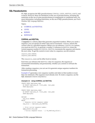 Description of Static SQL 
SQL Pseudocolumns 
PL/SQL recognizes the SQL pseudocolumns CURRVAL, LEVEL, NEXTVAL, ROWID, and 
ROWNUM. However, there are limitations on the use of pseudocolumns, including the 
restriction on the use of some pseudocolumns in assignments or conditional tests. For 
more information, including restrictions, on the use of SQL pseudocolumns, see Oracle 
Database SQL Language Reference. 
Topics: 
■ CURRVAL and NEXTVAL 
■ LEVEL 
■ ROWID 
■ ROWNUM 
CURRVAL and NEXTVAL 
A sequence is a schema object that generates sequential numbers. When you create a 
sequence, you can specify its initial value and an increment. CURRVAL returns the 
current value in a specified sequence. Before you can reference CURRVAL in a session, 
you must use NEXTVAL to generate a number. A reference to NEXTVAL stores the 
current sequence number in CURRVAL. NEXTVAL increments the sequence and returns 
the next value. To get the current or next value in a sequence, use dot notation: 
sequence_name.CURRVAL 
sequence_name.NEXTVAL 
The sequence_name can be either local or remote. 
Each time you reference the NEXTVAL value of a sequence, the sequence is 
incremented immediately and permanently, whether you commit or roll back the 
transaction. 
After creating a sequence, you can use it to generate unique sequence numbers for 
transaction processing. 
Example 6–5 generates a new sequence number and refers to that number in more 
than one statement. (The sequence must already exist. To create a sequence, use the 
SQL statement CREATE SEQUENCE.) 
Example 6–5 Using CURRVAL and NEXTVAL 
CREATE TABLE employees_temp 
AS SELECT employee_id, first_name, last_name 
FROM employees; 
CREATE TABLE employees_temp2 
AS SELECT employee_id, first_name, last_name 
FROM employees; 
DECLARE 
seq_value NUMBER; 
BEGIN 
-- Generate initial sequence number 
seq_value := employees_seq.NEXTVAL; 
-- Print initial sequence number: 
DBMS_OUTPUT.PUT_LINE 
('Initial sequence value: ' || TO_CHAR(seq_value)); 
6-4 Oracle Database PL/SQL Language Reference 
 