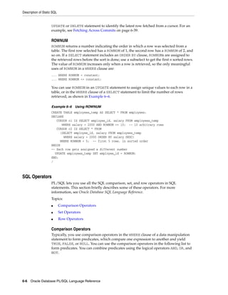Description of Static SQL 
UPDATE or DELETE statement to identify the latest row fetched from a cursor. For an 
example, see Fetching Across Commits on page 6-39. 
ROWNUM 
ROWNUM returns a number indicating the order in which a row was selected from a 
table. The first row selected has a ROWNUM of 1, the second row has a ROWNUM of 2, and 
so on. If a SELECT statement includes an ORDER BY clause, ROWNUMs are assigned to 
the retrieved rows before the sort is done; use a subselect to get the first n sorted rows. 
The value of ROWNUM increases only when a row is retrieved, so the only meaningful 
uses of ROWNUM in a WHERE clause are: 
... WHERE ROWNUM < constant; 
... WHERE ROWNUM <= constant; 
You can use ROWNUM in an UPDATE statement to assign unique values to each row in a 
table, or in the WHERE clause of a SELECT statement to limit the number of rows 
retrieved, as shown in Example 6–6. 
Example 6–6 Using ROWNUM 
CREATE TABLE employees_temp AS SELECT * FROM employees; 
DECLARE 
CURSOR c1 IS SELECT employee_id, salary FROM employees_temp 
WHERE salary > 2000 AND ROWNUM <= 10; -- 10 arbitrary rows 
CURSOR c2 IS SELECT * FROM 
(SELECT employee_id, salary FROM employees_temp 
WHERE salary > 2000 ORDER BY salary DESC) 
WHERE ROWNUM < 5; -- first 5 rows, in sorted order 
BEGIN 
-- Each row gets assigned a different number 
UPDATE employees_temp SET employee_id = ROWNUM; 
END; 
/ 
SQL Operators 
PL/SQL lets you use all the SQL comparison, set, and row operators in SQL 
statements. This section briefly describes some of these operators. For more 
information, see Oracle Database SQL Language Reference. 
Topics: 
■ Comparison Operators 
■ Set Operators 
■ Row Operators 
Comparison Operators 
Typically, you use comparison operators in the WHERE clause of a data manipulation 
statement to form predicates, which compare one expression to another and yield 
TRUE, FALSE, or NULL. You can use the comparison operators in the following list to 
form predicates. You can combine predicates using the logical operators AND, OR, and 
NOT. 
6-6 Oracle Database PL/SQL Language Reference 
 