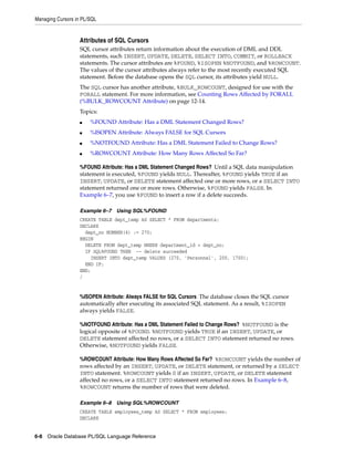 Managing Cursors in PL/SQL 
Attributes of SQL Cursors 
SQL cursor attributes return information about the execution of DML and DDL 
statements, such INSERT, UPDATE, DELETE, SELECT INTO, COMMIT, or ROLLBACK 
statements. The cursor attributes are %FOUND, %ISOPEN %NOTFOUND, and %ROWCOUNT. 
The values of the cursor attributes always refer to the most recently executed SQL 
statement. Before the database opens the SQL cursor, its attributes yield NULL. 
The SQL cursor has another attribute, %BULK_ROWCOUNT, designed for use with the 
FORALL statement. For more information, see Counting Rows Affected by FORALL 
(%BULK_ROWCOUNT Attribute) on page 12-14. 
Topics: 
■ %FOUND Attribute: Has a DML Statement Changed Rows? 
■ %ISOPEN Attribute: Always FALSE for SQL Cursors 
■ %NOTFOUND Attribute: Has a DML Statement Failed to Change Rows? 
■ %ROWCOUNT Attribute: How Many Rows Affected So Far? 
%FOUND Attribute: Has a DML Statement Changed Rows? Until a SQL data manipulation 
statement is executed, %FOUND yields NULL. Thereafter, %FOUND yields TRUE if an 
INSERT, UPDATE, or DELETE statement affected one or more rows, or a SELECT INTO 
statement returned one or more rows. Otherwise, %FOUND yields FALSE. In 
Example 6–7, you use %FOUND to insert a row if a delete succeeds. 
Example 6–7 Using SQL%FOUND 
CREATE TABLE dept_temp AS SELECT * FROM departments; 
DECLARE 
dept_no NUMBER(4) := 270; 
BEGIN 
DELETE FROM dept_temp WHERE department_id = dept_no; 
IF SQL%FOUND THEN -- delete succeeded 
INSERT INTO dept_temp VALUES (270, 'Personnel', 200, 1700); 
END IF; 
END; 
/ 
%ISOPEN Attribute: Always FALSE for SQL Cursors The database closes the SQL cursor 
automatically after executing its associated SQL statement. As a result, %ISOPEN 
always yields FALSE. 
%NOTFOUND Attribute: Has a DML Statement Failed to Change Rows? %NOTFOUND is the 
logical opposite of %FOUND. %NOTFOUND yields TRUE if an INSERT, UPDATE, or 
DELETE statement affected no rows, or a SELECT INTO statement returned no rows. 
Otherwise, %NOTFOUND yields FALSE. 
%ROWCOUNT Attribute: How Many Rows Affected So Far? %ROWCOUNT yields the number of 
rows affected by an INSERT, UPDATE, or DELETE statement, or returned by a SELECT 
INTO statement. %ROWCOUNT yields 0 if an INSERT, UPDATE, or DELETE statement 
affected no rows, or a SELECT INTO statement returned no rows. In Example 6–8, 
%ROWCOUNT returns the number of rows that were deleted. 
Example 6–8 Using SQL%ROWCOUNT 
CREATE TABLE employees_temp AS SELECT * FROM employees; 
DECLARE 
6-8 Oracle Database PL/SQL Language Reference 
 