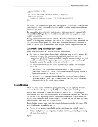 Managing Cursors in PL/SQL 
Using Static SQL 6-9 
mgr_no NUMBER(6) := 122; 
BEGIN 
DELETE FROM employees_temp WHERE manager_id = mgr_no; 
DBMS_OUTPUT.PUT_LINE 
('Number of employees deleted: ' || TO_CHAR(SQL%ROWCOUNT)); 
END; 
/ 
If a SELECT INTO statement returns more than one row, PL/SQL raises the predefined 
exception TOO_MANY_ROWS and %ROWCOUNT yields 1, not the actual number of rows 
that satisfy the query. 
The value of the SQL%ROWCOUNT attribute refers to the most recently executed SQL 
statement from PL/SQL. To save an attribute value for later use, assign it to a local 
variable immediately. 
The SQL%ROWCOUNT attribute is not related to the state of a transaction. When a 
rollback to a savepoint is performed, the value of SQL%ROWCOUNT is not restored to the 
old value before the savepoint was taken. Also, when an autonomous transaction is 
exited, SQL%ROWCOUNT is not restored to the original value in the parent transaction. 
Guidelines for Using Attributes of SQL Cursors 
When using attributes of SQL cursors, consider the following: 
■ The values of the cursor attributes always refer to the most recently executed SQL 
statement, wherever that statement is. It might be in a different scope (for 
example, in a sub-block). To save an attribute value for later use, assign it to a local 
variable immediately. Doing other operations, such as subprogram calls, might 
change the value of the variable before you can test it. 
■ The %NOTFOUND attribute is not useful in combination with the SELECT INTO 
statement: 
– If a SELECT INTO statement fails to return a row, PL/SQL raises the 
predefined exception NO_DATA_FOUND immediately, interrupting the flow of 
control before you can check %NOTFOUND. 
– A SELECT INTO statement that invokes a SQL aggregate function always 
returns a value or a null. After such a statement, the %NOTFOUND attribute is 
always FALSE, so checking it is unnecessary. 
Explicit Cursors 
When you need precise control over query processing, you can explicitly declare a 
cursor in the declarative part of any PL/SQL block, subprogram, or package. 
You use three statements to control a cursor: OPEN, FETCH, and CLOSE. First, you 
initialize the cursor with the OPEN statement, which identifies the result set. Then, you 
can execute FETCH repeatedly until all rows have been retrieved, or you can use the 
BULK COLLECT clause to fetch all rows at once. When the last row has been processed, 
you release the cursor with the CLOSE statement. 
This technique requires more code than other techniques such as the SQL cursor FOR 
loop. Its advantage is flexibility. You can: 
■ Process several queries in parallel by declaring and opening multiple cursors. 
■ Process multiple rows in a single loop iteration, skip rows, or split the processing 
into more than one loop. 
Topics: 
 