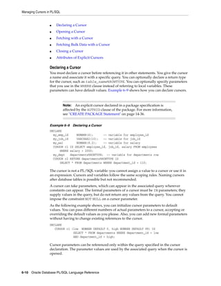 Managing Cursors in PL/SQL 
■ Declaring a Cursor 
■ Opening a Cursor 
■ Fetching with a Cursor 
■ Fetching Bulk Data with a Cursor 
■ Closing a Cursor 
■ Attributes of Explicit Cursors 
Declaring a Cursor 
You must declare a cursor before referencing it in other statements. You give the cursor 
a name and associate it with a specific query. You can optionally declare a return type 
for the cursor, such as table_name%ROWTYPE. You can optionally specify parameters 
that you use in the WHERE clause instead of referring to local variables. These 
parameters can have default values. Example 6–9 shows how you can declare cursors. 
Note: An explicit cursor declared in a package specification is 
affected by the AUTHID clause of the package. For more information, 
see "CREATE PACKAGE Statement" on page 14-36. 
Example 6–9 Declaring a Cursor 
DECLARE 
my_emp_id NUMBER(6); -- variable for employee_id 
my_job_id VARCHAR2(10); -- variable for job_id 
my_sal NUMBER(8,2); -- variable for salary 
CURSOR c1 IS SELECT employee_id, job_id, salary FROM employees 
WHERE salary > 2000; 
my_dept departments%ROWTYPE; -- variable for departments row 
CURSOR c2 RETURN departments%ROWTYPE IS 
SELECT * FROM departments WHERE department_id = 110; 
The cursor is not a PL/SQL variable: you cannot assign a value to a cursor or use it in 
an expression. Cursors and variables follow the same scoping rules. Naming cursors 
after database tables is possible but not recommended. 
A cursor can take parameters, which can appear in the associated query wherever 
constants can appear. The formal parameters of a cursor must be IN parameters; they 
supply values in the query, but do not return any values from the query. You cannot 
impose the constraint NOT NULL on a cursor parameter. 
As the following example shows, you can initialize cursor parameters to default 
values. You can pass different numbers of actual parameters to a cursor, accepting or 
overriding the default values as you please. Also, you can add new formal parameters 
without having to change existing references to the cursor. 
DECLARE 
CURSOR c1 (low NUMBER DEFAULT 0, high NUMBER DEFAULT 99) IS 
SELECT * FROM departments WHERE department_id > low 
AND department_id < high; 
Cursor parameters can be referenced only within the query specified in the cursor 
declaration. The parameter values are used by the associated query when the cursor is 
opened. 
6-10 Oracle Database PL/SQL Language Reference 
 