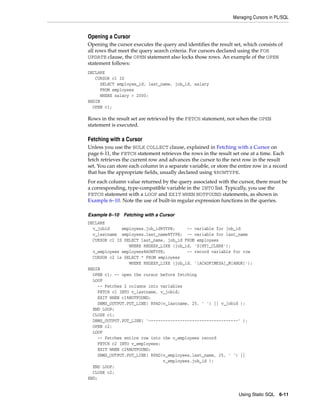 Managing Cursors in PL/SQL 
Opening a Cursor 
Opening the cursor executes the query and identifies the result set, which consists of 
all rows that meet the query search criteria. For cursors declared using the FOR 
UPDATE clause, the OPEN statement also locks those rows. An example of the OPEN 
statement follows: 
DECLARE 
Using Static SQL 6-11 
CURSOR c1 IS 
SELECT employee_id, last_name, job_id, salary 
FROM employees 
WHERE salary > 2000; 
BEGIN 
OPEN c1; 
Rows in the result set are retrieved by the FETCH statement, not when the OPEN 
statement is executed. 
Fetching with a Cursor 
Unless you use the BULK COLLECT clause, explained in Fetching with a Cursor on 
page 6-11, the FETCH statement retrieves the rows in the result set one at a time. Each 
fetch retrieves the current row and advances the cursor to the next row in the result 
set. You can store each column in a separate variable, or store the entire row in a record 
that has the appropriate fields, usually declared using %ROWTYPE. 
For each column value returned by the query associated with the cursor, there must be 
a corresponding, type-compatible variable in the INTO list. Typically, you use the 
FETCH statement with a LOOP and EXIT WHEN NOTFOUND statements, as shown in 
Example 6–10. Note the use of built-in regular expression functions in the queries. 
Example 6–10 Fetching with a Cursor 
DECLARE 
v_jobid employees.job_id%TYPE; -- variable for job_id 
v_lastname employees.last_name%TYPE; -- variable for last_name 
CURSOR c1 IS SELECT last_name, job_id FROM employees 
WHERE REGEXP_LIKE (job_id, 'S[HT]_CLERK'); 
v_employees employees%ROWTYPE; -- record variable for row 
CURSOR c2 is SELECT * FROM employees 
WHERE REGEXP_LIKE (job_id, '[ACADFIMKSA]_M[ANGR]'); 
BEGIN 
OPEN c1; -- open the cursor before fetching 
LOOP 
-- Fetches 2 columns into variables 
FETCH c1 INTO v_lastname, v_jobid; 
EXIT WHEN c1%NOTFOUND; 
DBMS_OUTPUT.PUT_LINE( RPAD(v_lastname, 25, ' ') || v_jobid ); 
END LOOP; 
CLOSE c1; 
DBMS_OUTPUT.PUT_LINE( '-------------------------------------' ); 
OPEN c2; 
LOOP 
-- Fetches entire row into the v_employees record 
FETCH c2 INTO v_employees; 
EXIT WHEN c2%NOTFOUND; 
DBMS_OUTPUT.PUT_LINE( RPAD(v_employees.last_name, 25, ' ') || 
v_employees.job_id ); 
END LOOP; 
CLOSE c2; 
END; 
 