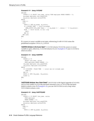 Managing Cursors in PL/SQL 
Example 6–14 Using %FOUND 
DECLARE 
CURSOR c1 IS SELECT last_name, salary FROM employees WHERE ROWNUM < 11; 
my_ename employees.last_name%TYPE; 
my_salary employees.salary%TYPE; 
BEGIN 
OPEN c1; 
LOOP 
FETCH c1 INTO my_ename, my_salary; 
IF c1%FOUND THEN -- fetch succeeded 
DBMS_OUTPUT.PUT_LINE('Name = ' || my_ename || ', salary = ' || my_salary); 
ELSE -- fetch failed, so exit loop 
EXIT; 
END IF; 
END LOOP; 
END; 
/ 
If a cursor or cursor variable is not open, referencing it with %FOUND raises the 
predefined exception INVALID_CURSOR. 
%ISOPEN Attribute: Is the Cursor Open? %ISOPEN returns TRUE if its cursor or cursor 
variable is open; otherwise, %ISOPEN returns FALSE. Example 6–15 uses %ISOPEN to 
select an action. 
Example 6–15 Using %ISOPEN 
DECLARE 
CURSOR c1 IS 
SELECT last_name, salary 
FROM employees WHERE ROWNUM < 11; 
the_name employees.last_name%TYPE; 
the_salary employees.salary%TYPE; 
BEGIN 
IF c1%ISOPEN = FALSE THEN -- cursor was not already open 
OPEN c1; 
END IF; 
FETCH c1 INTO the_name, the_salary; 
CLOSE c1; 
END; 
/ 
%NOTFOUND Attribute: Has a Fetch Failed? %NOTFOUND is the logical opposite of %FOUND. 
%NOTFOUND yields FALSE if the last fetch returned a row, or TRUE if the last fetch 
failed to return a row. In Example 6–16, you use %NOTFOUND to exit a loop when 
FETCH fails to return a row. 
Example 6–16 Using %NOTFOUND 
DECLARE 
CURSOR c1 IS SELECT last_name, salary 
FROM employees 
WHERE ROWNUM < 11; 
my_ename employees.last_name%TYPE; 
my_salary employees.salary%TYPE; 
BEGIN 
OPEN c1; 
LOOP 
FETCH c1 INTO my_ename, my_salary; 
6-14 Oracle Database PL/SQL Language Reference 
 