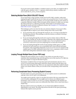 Querying Data with PL/SQL 
If you just want to check whether a condition exists in your data, you might be able to 
code the query with the COUNT(*) operator, which always returns a number and 
never raises the NO_DATA_FOUND exception. 
Using Static SQL 6-17 
Selecting Multiple Rows (BULK COLLECT Clause) 
If you must bring a large quantity of data into local PL/SQL variables, rather than 
looping through a result set one row at a time, you can use the BULK COLLECT clause. 
When you query only certain columns, you can store all the results for each column in 
a separate collection variable. When you query all the columns of a table, you can store 
the entire result set in a collection of records, which makes it convenient to loop 
through the results and refer to different columns. See Example 6–13, "Fetching Bulk 
Data with a Cursor" on page 6-12. 
This technique can be very fast, but also very memory-intensive. If you use it often, 
you might be able to improve your code by doing more of the work in SQL: 
■ If you must loop only once through the result set, use a FOR loop as described in 
the following sections. This technique avoids the memory overhead of storing a 
copy of the result set. 
■ If you are looping through the result set to scan for certain values or filter the 
results into a smaller set, do this scanning or filtering in the original query instead. 
You can add more WHERE clauses in simple cases, or use set operators such as 
INTERSECT and MINUS if you are comparing two or more sets of results. 
■ If you are looping through the result set and running another query or a DML 
statement for each result row, you can probably find a more efficient technique. 
For queries, look at including subqueries or EXISTS or NOT EXISTS clauses in the 
original query. For DML statements, look at the FORALL statement, which is much 
faster than coding these statements inside a regular loop. 
Looping Through Multiple Rows (Cursor FOR Loop) 
Perhaps the most common case of a query is one where you issue the SELECT 
statement, then immediately loop once through the rows of the result set. PL/SQL lets 
you use a simple FOR loop for this kind of query. 
The iterator variable for the FOR loop does need not be declared in advance. It is a 
%ROWTYPE record whose field names match the column names from the query, and 
that exists only during the loop. When you use expressions rather than explicit column 
names, use column aliases so that you can refer to the corresponding values inside the 
loop. 
Performing Complicated Query Processing (Explicit Cursors) 
For full control over query processing, you can use explicit cursors in combination 
with the OPEN, FETCH, and CLOSE statements. 
You might want to specify a query in one place but retrieve the rows somewhere else, 
even in another subprogram. Or you might want to choose very different query 
parameters, such as ORDER BY or GROUP BY clauses, depending on the situation. Or 
you might want to process some rows differently than others, and so need more than a 
simple loop. 
Because explicit cursors are so flexible, you can choose from different notations 
depending on your needs. The following sections describe all the query-processing 
features that explicit cursors provide. 
 