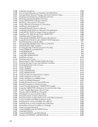 xxiv 
5–38 Collection Exceptions .............................................................................................................. 5-28 
5–39 How Invalid Subscripts are Handled with DELETE(n)..................................................... 5-30 
5–40 Incompatibility Between Package and Local Collection Types ........................................ 5-30 
5–41 Declaring and Initializing a Simple Record Type ............................................................... 5-31 
5–42 Declaring and Initializing Record Types.............................................................................. 5-31 
5–43 Using %ROWTYPE to Declare a Record .............................................................................. 5-32 
5–44 Returning a Record from a Function..................................................................................... 5-33 
5–45 Using a Record as Parameter to a Procedure....................................................................... 5-33 
5–46 Declaring a Nested Record ..................................................................................................... 5-34 
5–47 Assigning Default Values to a Record .................................................................................. 5-34 
5–48 Assigning All the Fields of a Record in One Statement ..................................................... 5-35 
5–49 Using SELECT INTO to Assign Values in a Record ........................................................... 5-35 
5–50 Inserting a PL/SQL Record Using %ROWTYPE ................................................................ 5-36 
5–51 Updating a Row Using a Record ........................................................................................... 5-37 
5–52 Using the RETURNING INTO Clause with a Record ........................................................ 5-37 
5–53 Using BULK COLLECT with a SELECT INTO Statement................................................. 5-38 
6–1 Data Manipulation with PL/SQL............................................................................................. 6-1 
6–2 Checking SQL%ROWCOUNT After an UPDATE................................................................. 6-2 
6–3 Substituting PL/SQL Variables ................................................................................................ 6-2 
6–4 Invoking the SQL COUNT Function in PL/SQL ................................................................... 6-3 
6–5 Using CURRVAL and NEXTVAL ............................................................................................ 6-4 
6–6 Using ROWNUM........................................................................................................................ 6-6 
6–7 Using SQL%FOUND.................................................................................................................. 6-8 
6–8 Using SQL%ROWCOUNT ........................................................................................................ 6-8 
6–9 Declaring a Cursor................................................................................................................... 6-10 
6–10 Fetching with a Cursor............................................................................................................ 6-11 
6–11 Referencing PL/SQL Variables Within Its Scope................................................................ 6-12 
6–12 Fetching the Same Cursor Into Different Variables ............................................................ 6-12 
6–13 Fetching Bulk Data with a Cursor ......................................................................................... 6-12 
6–14 Using %FOUND....................................................................................................................... 6-14 
6–15 Using %ISOPEN....................................................................................................................... 6-14 
6–16 Using %NOTFOUND.............................................................................................................. 6-14 
6–17 Using %ROWCOUNT............................................................................................................. 6-15 
6–18 Using an Alias For Expressions in a Query.......................................................................... 6-19 
6–19 Using a Subquery in a Cursor ................................................................................................ 6-19 
6–20 Using a Subquery in a FROM Clause.................................................................................... 6-20 
6–21 Using a Correlated Subquery................................................................................................. 6-21 
6–22 Passing Parameters to a Cursor FOR Loop.......................................................................... 6-21 
6–23 Passing Parameters to Explicit Cursors ................................................................................ 6-21 
6–24 Cursor Variable Returning a %ROWTYPE Variable .......................................................... 6-24 
6–25 Using the %ROWTYPE Attribute to Provide the Data Type............................................. 6-24 
6–26 Cursor Variable Returning a Record Type........................................................................... 6-24 
6–27 Passing a REF CURSOR as a Parameter ............................................................................... 6-24 
6–28 Checking If a Cursor Variable is Open ................................................................................. 6-26 
6–29 Stored Procedure to Open a Ref Cursor ............................................................................... 6-26 
6–30 Stored Procedure to Open Ref Cursors with Different Queries........................................ 6-26 
6–31 Cursor Variable with Different Return Types ..................................................................... 6-27 
6–32 Fetching from a Cursor Variable into a Record................................................................... 6-28 
6–33 Fetching from a Cursor Variable into Collections............................................................... 6-28 
6–34 Declaration of Cursor Variables in a Package ..................................................................... 6-30 
6–35 Using a Cursor Expression ..................................................................................................... 6-31 
6–36 Using COMMIT with the WRITE Clause ............................................................................. 6-33 
6–37 Using ROLLBACK................................................................................................................... 6-34 
6–38 Using SAVEPOINT with ROLLBACK.................................................................................. 6-35 
6–39 reusing a SAVEPOINT with ROLLBACK............................................................................ 6-36 
 