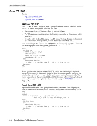 Querying Data with PL/SQL 
Cursor FOR LOOP 
Topics: 
■ SQL Cursor FOR LOOP 
■ Explicit Cursor FOR LOOP 
SQL Cursor FOR LOOP 
With PL/SQL, it is very simple to issue a query, retrieve each row of the result into a 
%ROWTYPE record, and process each row in a loop: 
■ You include the text of the query directly in the FOR loop. 
■ PL/SQL creates a record variable with fields corresponding to the columns of the 
result set. 
■ You refer to the fields of this record variable inside the loop. You can perform tests 
and calculations, display output, or store the results somewhere else. 
Here is an example that you can run in SQL*Plus. It does a query to get the name and 
job Id of employees with manager Ids greater than 120. 
BEGIN 
FOR item IN 
( SELECT last_name, job_id 
FROM employees 
WHERE job_id LIKE '%CLERK%' 
AND manager_id > 120 ) 
LOOP 
DBMS_OUTPUT.PUT_LINE 
('Name = ' || item.last_name || ', Job = ' || item.job_id); 
END LOOP; 
END; 
/ 
Before each iteration of the FOR loop, PL/SQL fetches into the implicitly declared 
record. The sequence of statements inside the loop is executed once for each row that 
satisfies the query. When you leave the loop, the cursor is closed automatically. The 
cursor is closed even if you use an EXIT or GOTO statement to leave the loop before all 
rows are fetched, or an exception is raised inside the loop. See LOOP Statements on 
page 13-79. 
Explicit Cursor FOR LOOP 
If you must reference the same query from different parts of the same subprogram, 
you can declare a cursor that specifies the query, and process the results using a FOR 
loop. 
DECLARE 
CURSOR c1 IS SELECT last_name, job_id FROM employees 
WHERE job_id LIKE '%CLERK%' AND manager_id > 120; 
BEGIN 
FOR item IN c1 
LOOP 
DBMS_OUTPUT.PUT_LINE 
('Name = ' || item.last_name || ', Job = ' || item.job_id); 
END LOOP; 
END; 
/ 
6-18 Oracle Database PL/SQL Language Reference 
 