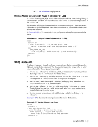 Using Subqueries 
Using Static SQL 6-19 
Tip: LOOP Statements on page 13-79 
Defining Aliases for Expression Values in a Cursor FOR Loop 
In a cursor FOR loop, PL/SQL creates a %ROWTYPE record with fields corresponding to 
columns in the result set. The fields have the same names as corresponding columns in 
the SELECT list. 
The select list might contain an expression, such as a column plus a constant, or two 
columns concatenated together. If so, use a column alias to give unique names to the 
appropriate columns. 
In Example 6–18, full_name and dream_salary are aliases for expressions in the 
query. 
Example 6–18 Using an Alias For Expressions in a Query 
BEGIN 
FOR item IN 
( SELECT first_name || ' ' || last_name AS full_name, 
salary * 10 AS dream_salary FROM employees WHERE ROWNUM <= 5 ) 
LOOP 
DBMS_OUTPUT.PUT_LINE 
(item.full_name || ' dreams of making ' || item.dream_salary); 
END LOOP; 
END; 
/ 
Using Subqueries 
A subquery is a query (usually enclosed in parentheses) that appears within another 
SQL data manipulation statement. The statement acts upon the single value or set of 
values returned by the subquery. For example: 
■ You can use a subquery to find the MAX, MIN, or AVG value for a column, and use 
that single value in a comparison in a WHERE clause. 
■ You can use a subquery to find a set of values, and use this values in an IN or NOT 
IN comparison in a WHERE clause. This technique can avoid joins. 
■ You can filter a set of values with a subquery, and apply other operations like 
ORDER BY and GROUP BY in the outer query. 
■ You can use a subquery in place of a table name, in the FROM clause of a query. 
This technique lets you join a table with a small set of rows from another table, 
instead of joining the entire tables. 
■ You can create a table or insert into a table, using a set of rows defined by a 
subquery. 
Example 6–19 is illustrates two subqueries used in cursor declarations. 
Example 6–19 Using a Subquery in a Cursor 
DECLARE 
CURSOR c1 IS 
-- main query returns only rows 
-- where the salary is greater than the average 
SELECT employee_id, last_name FROM employees 
WHERE salary > (SELECT AVG(salary) FROM employees); 
CURSOR c2 IS 
 