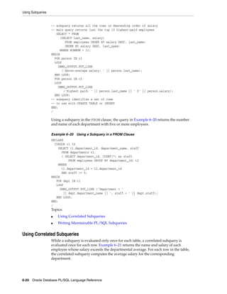 Using Subqueries 
-- subquery returns all the rows in descending order of salary 
-- main query returns just the top 10 highest-paid employees 
SELECT * FROM 
(SELECT last_name, salary) 
FROM employees ORDER BY salary DESC, last_name) 
ORDER BY salary DESC, last_name) 
WHERE ROWNUM < 11; 
BEGIN 
FOR person IN c1 
LOOP 
DBMS_OUTPUT.PUT_LINE 
('Above-average salary: ' || person.last_name); 
END LOOP; 
FOR person IN c2 
LOOP 
DBMS_OUTPUT.PUT_LINE 
('Highest paid: ' || person.last_name || ' $' || person.salary); 
END LOOP; 
-- subquery identifies a set of rows 
-- to use with CREATE TABLE or INSERT 
END; 
/ 
Using a subquery in the FROM clause, the query in Example 6–20 returns the number 
and name of each department with five or more employees. 
Example 6–20 Using a Subquery in a FROM Clause 
DECLARE 
CURSOR c1 IS 
SELECT t1.department_id, department_name, staff 
FROM departments t1, 
( SELECT department_id, COUNT(*) as staff 
FROM employees GROUP BY department_id) t2 
WHERE 
t1.department_id = t2.department_id 
AND staff >= 5; 
BEGIN 
FOR dept IN c1 
LOOP 
DBMS_OUTPUT.PUT_LINE ('Department = ' 
|| dept.department_name || ', staff = ' || dept.staff); 
END LOOP; 
END; 
/ 
Topics: 
■ Using Correlated Subqueries 
■ Writing Maintainable PL/SQL Subqueries 
Using Correlated Subqueries 
While a subquery is evaluated only once for each table, a correlated subquery is 
evaluated once for each row. Example 6–21 returns the name and salary of each 
employee whose salary exceeds the departmental average. For each row in the table, 
the correlated subquery computes the average salary for the corresponding 
department. 
6-20 Oracle Database PL/SQL Language Reference 
 