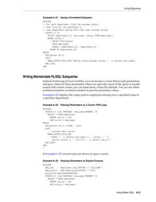 Using Subqueries 
Using Static SQL 6-21 
Example 6–21 Using a Correlated Subquery 
DECLARE 
-- For each department, find the average salary. 
-- Then find all the employees in 
-- that department making more than that average salary. 
CURSOR c1 IS 
SELECT department_id, last_name, salary FROM employees t 
WHERE salary > 
( SELECT AVG(salary) 
FROM employees 
WHERE t.department_id = department_id ) 
ORDER BY department_id; 
BEGIN 
FOR person IN c1 
LOOP 
DBMS_OUTPUT.PUT_LINE('Making above-average salary = ' || person.last_name); 
END LOOP; 
END; 
/ 
Writing Maintainable PL/SQL Subqueries 
Instead of referring to local variables, you can declare a cursor that accepts parameters, 
and pass values for those parameters when you open the cursor. If the query is usually 
issued with certain values, you can make those values the defaults. You can use either 
positional notation or named notation to pass the parameter values. 
Example 6–22 displays the wages paid to employees earning over a specified wage in 
a specified department. 
Example 6–22 Passing Parameters to a Cursor FOR Loop 
DECLARE 
CURSOR c1 (job VARCHAR2, max_wage NUMBER) IS 
SELECT * FROM employees 
WHERE job_id = job 
AND salary > max_wage; 
BEGIN 
FOR person IN c1('CLERK', 3000) 
LOOP 
-- process data record 
DBMS_OUTPUT.PUT_LINE 
('Name = ' || person.last_name || ', salary = ' || 
person.salary || ', Job Id = ' || person.job_id ); 
END LOOP; 
END; 
/ 
In Example 6–23, several ways are shown to open a cursor. 
Example 6–23 Passing Parameters to Explicit Cursors 
DECLARE 
emp_job employees.job_id%TYPE := 'ST_CLERK'; 
emp_salary employees.salary%TYPE := 3000; 
my_record employees%ROWTYPE; 
CURSOR c1 (job VARCHAR2, max_wage NUMBER) IS 
SELECT * FROM employees 
WHERE job_id = job 
AND salary > max_wage; 
 