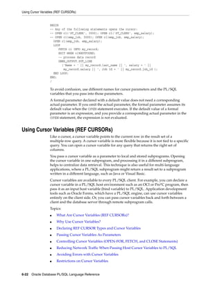 Using Cursor Variables (REF CURSORs) 
BEGIN 
-- Any of the following statements opens the cursor: 
-- OPEN c1('ST_CLERK', 3000); OPEN c1('ST_CLERK', emp_salary); 
-- OPEN c1(emp_job, 3000); OPEN c1(emp_job, emp_salary); 
OPEN c1(emp_job, emp_salary); 
LOOP 
FETCH c1 INTO my_record; 
EXIT WHEN c1%NOTFOUND; 
-- process data record 
DBMS_OUTPUT.PUT_LINE 
('Name = ' || my_record.last_name || ', salary = ' || 
my_record.salary || ', Job Id = ' || my_record.job_id ); 
END LOOP; 
END; 
/ 
To avoid confusion, use different names for cursor parameters and the PL/SQL 
variables that you pass into those parameters. 
A formal parameter declared with a default value does not need a corresponding 
actual parameter. If you omit the actual parameter, the formal parameter assumes its 
default value when the OPEN statement executes. If the default value of a formal 
parameter is an expression, and you provide a corresponding actual parameter in the 
OPEN statement, the expression is not evaluated. 
Using Cursor Variables (REF CURSORs) 
Like a cursor, a cursor variable points to the current row in the result set of a 
multiple-row query. A cursor variable is more flexible because it is not tied to a specific 
query. You can open a cursor variable for any query that returns the right set of 
columns. 
You pass a cursor variable as a parameter to local and stored subprograms. Opening 
the cursor variable in one subprogram, and processing it in a different subprogram, 
helps to centralize data retrieval. This technique is also useful for multi-language 
applications, where a PL/SQL subprogram might return a result set to a subprogram 
written in a different language, such as Java or Visual Basic. 
Cursor variables are available to every PL/SQL client. For example, you can declare a 
cursor variable in a PL/SQL host environment such as an OCI or Pro*C program, then 
pass it as an input host variable (bind variable) to PL/SQL. Application development 
tools such as Oracle Forms, which have a PL/SQL engine, can use cursor variables 
entirely on the client side. Or, you can pass cursor variables back and forth between a 
client and the database server through remote subprogram calls. 
Topics: 
■ What Are Cursor Variables (REF CURSORs)? 
■ Why Use Cursor Variables? 
■ Declaring REF CURSOR Types and Cursor Variables 
■ Passing Cursor Variables As Parameters 
■ Controlling Cursor Variables (OPEN-FOR, FETCH, and CLOSE Statements) 
■ Reducing Network Traffic When Passing Host Cursor Variables to PL/SQL 
■ Avoiding Errors with Cursor Variables 
■ Restrictions on Cursor Variables 
6-22 Oracle Database PL/SQL Language Reference 
 