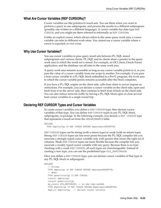 Using Cursor Variables (REF CURSORs) 
Using Static SQL 6-23 
What Are Cursor Variables (REF CURSORs)? 
Cursor variables are like pointers to result sets. You use them when you want to 
perform a query in one subprogram, and process the results in a different subprogram 
(possibly one written in a different language). A cursor variable has data type REF 
CURSOR, and you might see them referred to informally as REF CURSORs. 
Unlike an explicit cursor, which always refers to the same query work area, a cursor 
variable can refer to different work areas. You cannot use a cursor variable where a 
cursor is expected, or vice versa. 
Why Use Cursor Variables? 
You use cursor variables to pass query result sets between PL/SQL stored 
subprograms and various clients. PL/SQL and its clients share a pointer to the query 
work area in which the result set is stored. For example, an OCI client, Oracle Forms 
application, and the database can all refer to the same work area. 
A query work area remains accessible as long as any cursor variable points to it, as you 
pass the value of a cursor variable from one scope to another. For example, if you pass 
a host cursor variable to a PL/SQL block embedded in a Pro*C program, the work area 
to which the cursor variable points remains accessible after the block completes. 
If you have a PL/SQL engine on the client side, calls from client to server impose no 
restrictions. For example, you can declare a cursor variable on the client side, open and 
fetch from it on the server side, then continue to fetch from it back on the client side. 
You can also reduce network traffic by having a PL/SQL block open or close several 
host cursor variables in a single round trip. 
Declaring REF CURSOR Types and Cursor Variables 
To create cursor variables, you define a REF CURSOR type, then declare cursor 
variables of that type. You can define REF CURSOR types in any PL/SQL block, 
subprogram, or package. In the following example, you declare a REF CURSOR type 
that represents a result set from the DEPARTMENTS table: 
DECLARE 
TYPE DeptCurTyp IS REF CURSOR RETURN departments%ROWTYPE 
REF CURSOR types can be strong (with a return type) or weak (with no return type). 
Strong REF CURSOR types are less error prone because the PL/SQL compiler lets you 
associate a strongly typed cursor variable only with queries that return the right set of 
columns. Weak REF CURSOR types are more flexible because the compiler lets you 
associate a weakly typed cursor variable with any query. Because there is no type 
checking with a weak REF CURSOR, all such types are interchangeable. Instead of 
creating a new type, you can use the predefined type SYS_REFCURSOR. 
Once you define a REF CURSOR type, you can declare cursor variables of that type in 
any PL/SQL block or subprogram. 
DECLARE 
-- Strong: 
TYPE empcurtyp IS REF CURSOR RETURN employees%ROWTYPE; 
-- Weak: 
TYPE genericcurtyp IS REF CURSOR; 
cursor1 empcurtyp; 
cursor2 genericcurtyp; 
my_cursor SYS_REFCURSOR; -- no new type needed 
TYPE deptcurtyp IS REF CURSOR RETURN departments%ROWTYPE; 
dept_cv deptcurtyp; -- declare cursor variable 
 