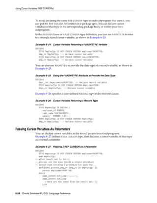 Using Cursor Variables (REF CURSORs) 
To avoid declaring the same REF CURSOR type in each subprogram that uses it, you 
can put the REF CURSOR declaration in a package spec. You can declare cursor 
variables of that type in the corresponding package body, or within your own 
subprogram. 
In the RETURN clause of a REF CURSOR type definition, you can use %ROWTYPE to refer 
to a strongly typed cursor variable, as shown in Example 6–24. 
Example 6–24 Cursor Variable Returning a %ROWTYPE Variable 
DECLARE 
TYPE TmpCurTyp IS REF CURSOR RETURN employees%ROWTYPE; 
tmp_cv TmpCurTyp; -- declare cursor variable 
TYPE EmpCurTyp IS REF CURSOR RETURN tmp_cv%ROWTYPE; 
emp_cv EmpCurTyp; -- declare cursor variable 
You can also use %ROWTYPE to provide the data type of a record variable, as shown in 
Example 6–25. 
Example 6–25 Using the %ROWTYPE Attribute to Provide the Data Type 
DECLARE 
dept_rec departments%ROWTYPE; -- declare record variable 
TYPE DeptCurTyp IS REF CURSOR RETURN dept_rec%TYPE; 
dept_cv DeptCurTyp; -- declare cursor variable 
Example 6–26 specifies a user-defined RECORD type in the RETURN clause. 
Example 6–26 Cursor Variable Returning a Record Type 
DECLARE 
TYPE EmpRecTyp IS RECORD ( 
employee_id NUMBER, 
last_name VARCHAR2(25), 
salary NUMBER(8,2)); 
TYPE EmpCurTyp IS REF CURSOR RETURN EmpRecTyp; 
emp_cv EmpCurTyp; -- declare cursor variable 
Passing Cursor Variables As Parameters 
You can declare cursor variables as the formal parameters of subprograms. 
Example 6–27 defines a REF CURSOR type, then declares a cursor variable of that type 
as a formal parameter. 
Example 6–27 Passing a REF CURSOR as a Parameter 
DECLARE 
TYPE empcurtyp IS REF CURSOR RETURN employees%ROWTYPE; 
emp empcurtyp; 
-- after result set is built, 
-- process all the rows inside a single procedure 
-- rather than invoking a procedure for each row 
PROCEDURE process_emp_cv (emp_cv IN empcurtyp) IS 
person employees%ROWTYPE; 
BEGIN 
DBMS_OUTPUT.PUT_LINE('-----'); 
DBMS_OUTPUT.PUT_LINE 
('Here are the names from the result set:'); 
LOOP 
6-24 Oracle Database PL/SQL Language Reference 
 