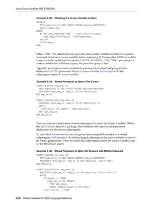 Using Cursor Variables (REF CURSORs) 
Example 6–28 Checking If a Cursor Variable is Open 
DECLARE 
TYPE empcurtyp IS REF CURSOR RETURN employees%ROWTYPE; 
emp_cv empcurtyp; 
BEGIN 
IF NOT emp_cv%ISOPEN THEN -- open cursor variable 
OPEN emp_cv FOR SELECT * FROM employees; 
END IF; 
CLOSE emp_cv; 
END; 
/ 
Other OPEN-FOR statements can open the same cursor variable for different queries. 
You need not close a cursor variable before reopening it. Consecutive OPENs of a static 
cursor raise the predefined exception CURSOR_ALREADY_OPEN. When you reopen a 
cursor variable for a different query, the previous query is lost. 
Typically, you open a cursor variable by passing it to a stored subprogram that 
declares an IN OUT parameter that is a cursor variable. In Example 6–29 the 
subprogram opens a cursor variable. 
Example 6–29 Stored Procedure to Open a Ref Cursor 
CREATE PACKAGE emp_data AS 
TYPE empcurtyp IS REF CURSOR RETURN employees%ROWTYPE; 
PROCEDURE open_emp_cv (emp_cv IN OUT empcurtyp); 
END emp_data; 
/ 
CREATE PACKAGE BODY emp_data AS 
PROCEDURE open_emp_cv (emp_cv IN OUT EmpCurTyp) IS 
BEGIN 
OPEN emp_cv FOR SELECT * FROM employees; 
END open_emp_cv; 
END emp_data; 
/ 
You can also use a standalone stored subprogram to open the cursor variable. Define 
the REF CURSOR type in a package, then reference that type in the parameter 
declaration for the stored subprogram. 
To centralize data retrieval, you can group type-compatible queries in a stored 
subprogram. In Example 6–30, the packaged subprogram declares a selector as one of 
its formal parameters. When invoked, the subprogram opens the cursor variable emp_ 
cv for the chosen query. 
Example 6–30 Stored Procedure to Open Ref Cursors with Different Queries 
CREATE PACKAGE emp_data AS 
TYPE empcurtyp IS REF CURSOR RETURN employees%ROWTYPE; 
PROCEDURE open_emp_cv (emp_cv IN OUT empcurtyp, choice INT); 
END emp_data; 
/ 
CREATE PACKAGE BODY emp_data AS 
PROCEDURE open_emp_cv (emp_cv IN OUT empcurtyp, choice INT) IS 
BEGIN 
IF choice = 1 THEN 
OPEN emp_cv FOR SELECT * 
FROM employees 
WHERE commission_pct IS NOT NULL; 
ELSIF choice = 2 THEN 
6-26 Oracle Database PL/SQL Language Reference 
 