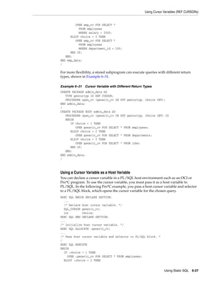 Using Cursor Variables (REF CURSORs) 
Using Static SQL 6-27 
OPEN emp_cv FOR SELECT * 
FROM employees 
WHERE salary > 2500; 
ELSIF choice = 3 THEN 
OPEN emp_cv FOR SELECT * 
FROM employees 
WHERE department_id = 100; 
END IF; 
END; 
END emp_data; 
/ 
For more flexibility, a stored subprogram can execute queries with different return 
types, shown in Example 6–31. 
Example 6–31 Cursor Variable with Different Return Types 
CREATE PACKAGE admin_data AS 
TYPE gencurtyp IS REF CURSOR; 
PROCEDURE open_cv (generic_cv IN OUT gencurtyp, choice INT); 
END admin_data; 
/ 
CREATE PACKAGE BODY admin_data AS 
PROCEDURE open_cv (generic_cv IN OUT gencurtyp, choice INT) IS 
BEGIN 
IF choice = 1 THEN 
OPEN generic_cv FOR SELECT * FROM employees; 
ELSIF choice = 2 THEN 
OPEN generic_cv FOR SELECT * FROM departments; 
ELSIF choice = 3 THEN 
OPEN generic_cv FOR SELECT * FROM jobs; 
END IF; 
END; 
END admin_data; 
/ 
Using a Cursor Variable as a Host Variable 
You can declare a cursor variable in a PL/SQL host environment such as an OCI or 
Pro*C program. To use the cursor variable, you must pass it as a host variable to 
PL/SQL. In the following Pro*C example, you pass a host cursor variable and selector 
to a PL/SQL block, which opens the cursor variable for the chosen query. 
EXEC SQL BEGIN DECLARE SECTION; 
... 
/* Declare host cursor variable. */ 
SQL_CURSOR generic_cv; 
int choice; 
EXEC SQL END DECLARE SECTION; 
... 
/* Initialize host cursor variable. */ 
EXEC SQL ALLOCATE :generic_cv; 
... 
/* Pass host cursor variable and selector to PL/SQL block. * 
/ 
EXEC SQL EXECUTE 
BEGIN 
IF :choice = 1 THEN 
OPEN :generic_cv FOR SELECT * FROM employees; 
ELSIF :choice = 2 THEN 
 