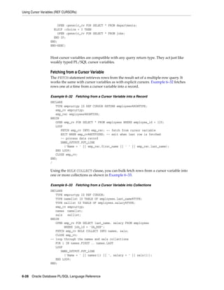 Using Cursor Variables (REF CURSORs) 
OPEN :generic_cv FOR SELECT * FROM departments; 
ELSIF :choice = 3 THEN 
OPEN :generic_cv FOR SELECT * FROM jobs; 
END IF; 
END; 
END-EXEC; 
Host cursor variables are compatible with any query return type. They act just like 
weakly typed PL/SQL cursor variables. 
Fetching from a Cursor Variable 
The FETCH statement retrieves rows from the result set of a multiple-row query. It 
works the same with cursor variables as with explicit cursors. Example 6–32 fetches 
rows one at a time from a cursor variable into a record. 
Example 6–32 Fetching from a Cursor Variable into a Record 
DECLARE 
TYPE empcurtyp IS REF CURSOR RETURN employees%ROWTYPE; 
emp_cv empcurtyp; 
emp_rec employees%ROWTYPE; 
BEGIN 
OPEN emp_cv FOR SELECT * FROM employees WHERE employee_id < 120; 
LOOP 
FETCH emp_cv INTO emp_rec; -- fetch from cursor variable 
EXIT WHEN emp_cv%NOTFOUND; -- exit when last row is fetched 
-- process data record 
DBMS_OUTPUT.PUT_LINE 
('Name = ' || emp_rec.first_name || ' ' || emp_rec.last_name); 
END LOOP; 
CLOSE emp_cv; 
END; 
/ 
Using the BULK COLLECT clause, you can bulk fetch rows from a cursor variable into 
one or more collections as shown in Example 6–33. 
Example 6–33 Fetching from a Cursor Variable into Collections 
DECLARE 
TYPE empcurtyp IS REF CURSOR; 
TYPE namelist IS TABLE OF employees.last_name%TYPE; 
TYPE sallist IS TABLE OF employees.salary%TYPE; 
emp_cv empcurtyp; 
names namelist; 
sals sallist; 
BEGIN 
OPEN emp_cv FOR SELECT last_name, salary FROM employees 
WHERE job_id = 'SA_REP'; 
FETCH emp_cv BULK COLLECT INTO names, sals; 
CLOSE emp_cv; 
-- loop through the names and sals collections 
FOR i IN names.FIRST .. names.LAST 
LOOP 
DBMS_OUTPUT.PUT_LINE 
('Name = ' || names(i) || ', salary = ' || sals(i)); 
END LOOP; 
END; 
6-28 Oracle Database PL/SQL Language Reference 
 