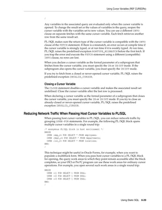 Using Cursor Variables (REF CURSORs) 
/ 
Any variables in the associated query are evaluated only when the cursor variable is 
opened. To change the result set or the values of variables in the query, reopen the 
cursor variable with the variables set to new values. You can use a different INTO 
clause on separate fetches with the same cursor variable. Each fetch retrieves another 
row from the same result set. 
PL/SQL makes sure the return type of the cursor variable is compatible with the INTO 
clause of the FETCH statement. If there is a mismatch, an error occurs at compile time if 
the cursor variable is strongly typed, or at run time if it is weakly typed. At run time, 
PL/SQL raises the predefined exception ROWTYPE_MISMATCH before the first fetch. If 
you trap the error and execute the FETCH statement using a different (compatible) 
INTO clause, no rows are lost. 
When you declare a cursor variable as the formal parameter of a subprogram that 
fetches from the cursor variable, you must specify the IN or IN OUT mode. If the 
subprogram also opens the cursor variable, you must specify the IN OUT mode. 
If you try to fetch from a closed or never-opened cursor variable, PL/SQL raises the 
predefined exception INVALID_CURSOR. 
Closing a Cursor Variable 
The CLOSE statement disables a cursor variable and makes the associated result set 
undefined. Close the cursor variable after the last row is processed. 
When declaring a cursor variable as the formal parameter of a subprogram that closes 
the cursor variable, you must specify the IN or IN OUT mode. If you try to close an 
already-closed or never-opened cursor variable, PL/SQL raises the predefined 
exception INVALID_CURSOR. 
Reducing Network Traffic When Passing Host Cursor Variables to PL/SQL 
When passing host cursor variables to PL/SQL, you can reduce network traffic by 
grouping OPEN-FOR statements. For example, the following PL/SQL block opens 
multiple cursor variables in a single round trip: 
/* anonymous PL/SQL block in host environment */ 
BEGIN 
OPEN :emp_cv FOR SELECT * FROM employees; 
OPEN :dept_cv FOR SELECT * FROM departments; 
OPEN :loc_cv FOR SELECT * FROM locations; 
END; 
/ 
This technique might be useful in Oracle Forms, for example, when you want to 
populate a multiblock form. When you pass host cursor variables to a PL/SQL block 
for opening, the query work areas to which they point remain accessible after the block 
completes, so your OCI or Pro*C program can use these work areas for ordinary cursor 
operations. For example, you open several such work areas in a single round trip: 
BEGIN 
OPEN :c1 FOR SELECT 1 FROM DUAL; 
OPEN :c2 FOR SELECT 1 FROM DUAL; 
OPEN :c3 FOR SELECT 1 FROM DUAL; 
END; 
/ 
Using Static SQL 6-29 
 