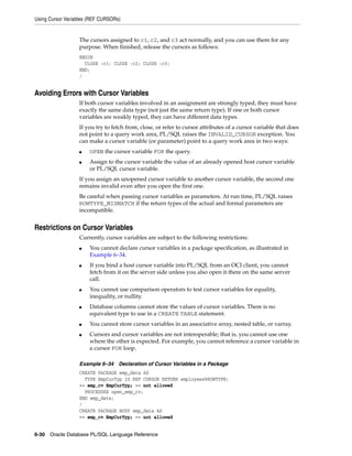 Using Cursor Variables (REF CURSORs) 
The cursors assigned to c1, c2, and c3 act normally, and you can use them for any 
purpose. When finished, release the cursors as follows: 
BEGIN 
CLOSE :c1; CLOSE :c2; CLOSE :c3; 
END; 
/ 
Avoiding Errors with Cursor Variables 
If both cursor variables involved in an assignment are strongly typed, they must have 
exactly the same data type (not just the same return type). If one or both cursor 
variables are weakly typed, they can have different data types. 
If you try to fetch from, close, or refer to cursor attributes of a cursor variable that does 
not point to a query work area, PL/SQL raises the INVALID_CURSOR exception. You 
can make a cursor variable (or parameter) point to a query work area in two ways: 
■ OPEN the cursor variable FOR the query. 
■ Assign to the cursor variable the value of an already opened host cursor variable 
or PL/SQL cursor variable. 
If you assign an unopened cursor variable to another cursor variable, the second one 
remains invalid even after you open the first one. 
Be careful when passing cursor variables as parameters. At run time, PL/SQL raises 
ROWTYPE_MISMATCH if the return types of the actual and formal parameters are 
incompatible. 
Restrictions on Cursor Variables 
Currently, cursor variables are subject to the following restrictions: 
■ You cannot declare cursor variables in a package specification, as illustrated in 
Example 6–34. 
■ If you bind a host cursor variable into PL/SQL from an OCI client, you cannot 
fetch from it on the server side unless you also open it there on the same server 
call. 
■ You cannot use comparison operators to test cursor variables for equality, 
inequality, or nullity. 
■ Database columns cannot store the values of cursor variables. There is no 
equivalent type to use in a CREATE TABLE statement. 
■ You cannot store cursor variables in an associative array, nested table, or varray. 
■ Cursors and cursor variables are not interoperable; that is, you cannot use one 
where the other is expected. For example, you cannot reference a cursor variable in 
a cursor FOR loop. 
Example 6–34 Declaration of Cursor Variables in a Package 
CREATE PACKAGE emp_data AS 
TYPE EmpCurTyp IS REF CURSOR RETURN employees%ROWTYPE; 
-- emp_cv EmpCurTyp; -- not allowed 
PROCEDURE open_emp_cv; 
END emp_data; 
/ 
CREATE PACKAGE BODY emp_data AS 
-- emp_cv EmpCurTyp; -- not allowed 
6-30 Oracle Database PL/SQL Language Reference 
 