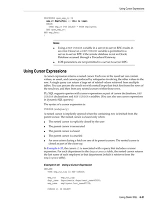Using Cursor Expressions 
■ Using a REF CURSOR variable in a server-to-server RPC results in 
an error. However, a REF CURSOR variable is permitted in a 
server-to-server RPC if the remote database is not an Oracle 
Database accessed through a Procedural Gateway. 
■ LOB parameters are not permitted in a server-to-server RPC. 
Using Static SQL 6-31 
PROCEDURE open_emp_cv IS 
emp_cv EmpCurTyp; -- this is legal 
BEGIN 
OPEN emp_cv FOR SELECT * FROM employees; 
END open_emp_cv; 
END emp_data; 
/ 
Note: 
Using Cursor Expressions 
A cursor expression returns a nested cursor. Each row in the result set can contain 
values, as usual, and cursors produced by subqueries involving the other values in the 
row. A single query can return a large set of related values retrieved from multiple 
tables. You can process the result set with nested loops that fetch first from the rows of 
the result set, and then from any nested cursors within those rows. 
PL/SQL supports queries with cursor expressions as part of cursor declarations, REF 
CURSOR declarations and REF CURSOR variables. (You can also use cursor expressions 
in dynamic SQL queries.) 
The syntax of a cursor expression is: 
CURSOR(subquery) 
A nested cursor is implicitly opened when the containing row is fetched from the 
parent cursor. The nested cursor is closed only when: 
■ The nested cursor is explicitly closed by the user 
■ The parent cursor is reexecuted 
■ The parent cursor is closed 
■ The parent cursor is canceled 
■ An error arises during a fetch on one of its parent cursors. The nested cursor is 
closed as part of the clean-up. 
In Example 6–35, the cursor c1 is associated with a query that includes a cursor 
expression. For each department in the departments table, the nested cursor returns 
the last name of each employee in that department (which it retrieves from the 
employees table). 
Example 6–35 Using a Cursor Expression 
DECLARE 
TYPE emp_cur_typ IS REF CURSOR; 
emp_cur emp_cur_typ; 
dept_name departments.department_name%TYPE; 
emp_name employees.last_name%TYPE; 
CURSOR c1 IS SELECT 
 