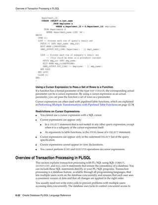 Overview of Transaction Processing in PL/SQL 
department_id, 
CURSOR (SELECT e.last_name 
FROM employees e 
WHERE e.department_id = d.department_id) employees 
FROM departments d 
WHERE department_name LIKE 'A%'; 
BEGIN 
OPEN c1; 
LOOP -- Process each row of query’s result set 
FETCH c1 INTO dept_name, emp_cur; 
EXIT WHEN c1%NOTFOUND; 
DBMS_OUTPUT.PUT_LINE('Department: ' || dept_name); 
LOOP -- Process each row of subquery’s result set 
-- (this could be done in a procedure instead) 
FETCH emp_cur INTO emp_name; 
EXIT WHEN emp_cur%NOTFOUND; 
DBMS_OUTPUT.PUT_LINE('-- Employee: ' || emp_name); 
END LOOP; 
END LOOP; 
CLOSE c1; 
END; 
/ 
Using a Cursor Expression to Pass a Set of Rows to a Function 
If a function has a formal parameter of the type REF CURSOR, the corresponding actual 
parameter can be a cursor expression. By using a cursor expression as an actual 
parameter, you can pass the function a set of rows as a parameter. 
Cursor expressions are often used with pipelined table functions, which are explained 
in Performing Multiple Transformations with Pipelined Table Functions on page 12-34. 
Restrictions on Cursor Expressions 
■ You cannot use a cursor expression with a SQL cursor. 
■ Cursor expressions can appear only: 
■ In a SELECT statement that is not nested in any other query expression, except 
when it is a subquery of the cursor expression itself. 
■ As arguments to table functions, in the FROM clause of a SELECT statement. 
■ Cursor expressions can appear only in the outermost SELECT list of the query 
specification. 
■ Cursor expressions cannot appear in view declarations. 
■ You cannot perform BIND and EXECUTE operations on cursor expressions. 
Overview of Transaction Processing in PL/SQL 
This section explains transaction processing with PL/SQL using SQL COMMIT, 
SAVEPOINT, and ROLLBACK statements that ensure the consistency of a database. You 
can include these SQL statements directly in your PL/SQL programs. Transaction 
processing is a database feature, available through all programming languages, that 
lets multiple users work on the database concurrently, and ensures that each user sees 
a consistent version of data and that all changes are applied in the right order. 
You usually need not write extra code to prevent problems with multiple users 
accessing data concurrently. The database uses locks to control concurrent access to 
6-32 Oracle Database PL/SQL Language Reference 
 