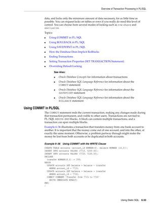 Overview of Transaction Processing in PL/SQL 
data, and locks only the minimum amount of data necessary, for as little time as 
possible. You can request locks on tables or rows if you really do need this level of 
control. You can choose from several modes of locking such as row share and 
exclusive. 
Topics: 
■ Oracle Database Concepts for information about transactions 
■ Oracle Database SQL Language Reference for information about the 
■ Oracle Database SQL Language Reference for information about the 
■ Oracle Database SQL Language Reference for information about the 
Using Static SQL 6-33 
■ Using COMMIT in PL/SQL 
■ Using ROLLBACK in PL/SQL 
■ Using SAVEPOINT in PL/SQL 
■ How the Database Does Implicit Rollbacks 
■ Ending Transactions 
■ Setting Transaction Properties (SET TRANSACTION Statement) 
■ Overriding Default Locking 
See Also: 
COMMIT statement 
SAVEPOINT statement 
ROLLBACK statement 
Using COMMIT in PL/SQL 
The COMMIT statement ends the current transaction, making any changes made during 
that transaction permanent, and visible to other users. Transactions are not tied to 
PL/SQL BEGIN-END blocks. A block can contain multiple transactions, and a 
transaction can span multiple blocks. 
Example 6–36 illustrates a transaction that transfers money from one bank account to 
another. It is important that the money come out of one account, and into the other, at 
exactly the same moment. Otherwise, a problem partway through might make the 
money be lost from both accounts or be duplicated in both accounts. 
Example 6–36 Using COMMIT with the WRITE Clause 
CREATE TABLE accounts (account_id NUMBER(6), balance NUMBER (10,2)); 
INSERT INTO accounts VALUES (7715, 6350.00); 
INSERT INTO accounts VALUES (7720, 5100.50); 
DECLARE 
transfer NUMBER(8,2) := 250; 
BEGIN 
UPDATE accounts SET balance = balance - transfer 
WHERE account_id = 7715; 
UPDATE accounts SET balance = balance + transfer 
WHERE account_id = 7720; 
COMMIT COMMENT 'Transfer from 7715 to 7720' 
WRITE IMMEDIATE NOWAIT; 
END; 
/ 
 