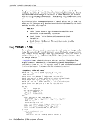 Overview of Transaction Processing in PL/SQL 
The optional COMMENT clause lets you specify a comment to be associated with a 
distributed transaction. If a network or computer fails during the commit, the state of 
the distributed transaction might be unknown or in doubt. In that case, the database 
stores the text specified by COMMENT in the data dictionary along with the transaction 
ID. 
Asynchronous commit provides more control for the user with the WRITE clause. This 
option specifies the priority with which the redo information generated by the commit 
operation is written to the redo log. 
See Also: 
■ Oracle Database Advanced Application Developer's Guide for more 
information about committing transactions 
■ Oracle Database Concepts for information about distributed 
transactions 
■ Oracle Database SQL Language Referencefor information about the 
COMMIT statement 
Using ROLLBACK in PL/SQL 
The ROLLBACK statement ends the current transaction and undoes any changes made 
during that transaction. If you make a mistake, such as deleting the wrong row from a 
table, a rollback restores the original data. If you cannot finish a transaction because an 
exception is raised or a SQL statement fails, a rollback lets you take corrective action 
and perhaps start over. 
Example 6–37 inserts information about an employee into three different database 
tables. If an INSERT statement tries to store a duplicate employee number, the 
predefined exception DUP_VAL_ON_INDEX is raised. To make sure that changes to all 
three tables are undone, the exception handler executes a ROLLBACK. 
Example 6–37 Using ROLLBACK 
CREATE TABLE emp_name AS SELECT employee_id, last_name 
FROM employees; 
CREATE UNIQUE INDEX empname_ix ON emp_name (employee_id); 
CREATE TABLE emp_sal AS SELECT employee_id, salary FROM employees; 
CREATE UNIQUE INDEX empsal_ix ON emp_sal (employee_id); 
CREATE TABLE emp_job AS SELECT employee_id, job_id FROM employees; 
CREATE UNIQUE INDEX empjobid_ix ON emp_job (employee_id); 
DECLARE 
emp_id NUMBER(6); 
emp_lastname VARCHAR2(25); 
emp_salary NUMBER(8,2); 
emp_jobid VARCHAR2(10); 
BEGIN 
SELECT employee_id, last_name, salary, 
job_id INTO emp_id, emp_lastname, emp_salary, emp_jobid 
FROM employees 
WHERE employee_id = 120; 
INSERT INTO emp_name VALUES (emp_id, emp_lastname); 
INSERT INTO emp_sal VALUES (emp_id, emp_salary); 
INSERT INTO emp_job VALUES (emp_id, emp_jobid); 
EXCEPTION 
WHEN DUP_VAL_ON_INDEX THEN 
ROLLBACK; 
DBMS_OUTPUT.PUT_LINE('Inserts were rolled back'); 
6-34 Oracle Database PL/SQL Language Reference 
 