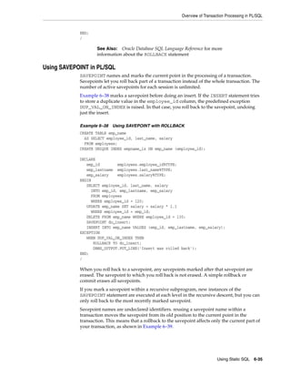 Overview of Transaction Processing in PL/SQL 
See Also: Oracle Database SQL Language Reference for more 
information about the ROLLBACK statement 
Using Static SQL 6-35 
END; 
/ 
Using SAVEPOINT in PL/SQL 
SAVEPOINT names and marks the current point in the processing of a transaction. 
Savepoints let you roll back part of a transaction instead of the whole transaction. The 
number of active savepoints for each session is unlimited. 
Example 6–38 marks a savepoint before doing an insert. If the INSERT statement tries 
to store a duplicate value in the employee_id column, the predefined exception 
DUP_VAL_ON_INDEX is raised. In that case, you roll back to the savepoint, undoing 
just the insert. 
Example 6–38 Using SAVEPOINT with ROLLBACK 
CREATE TABLE emp_name 
AS SELECT employee_id, last_name, salary 
FROM employees; 
CREATE UNIQUE INDEX empname_ix ON emp_name (employee_id); 
DECLARE 
emp_id employees.employee_id%TYPE; 
emp_lastname employees.last_name%TYPE; 
emp_salary employees.salary%TYPE; 
BEGIN 
SELECT employee_id, last_name, salary 
INTO emp_id, emp_lastname, emp_salary 
FROM employees 
WHERE employee_id = 120; 
UPDATE emp_name SET salary = salary * 1.1 
WHERE employee_id = emp_id; 
DELETE FROM emp_name WHERE employee_id = 130; 
SAVEPOINT do_insert; 
INSERT INTO emp_name VALUES (emp_id, emp_lastname, emp_salary); 
EXCEPTION 
WHEN DUP_VAL_ON_INDEX THEN 
ROLLBACK TO do_insert; 
DBMS_OUTPUT.PUT_LINE('Insert was rolled back'); 
END; 
/ 
When you roll back to a savepoint, any savepoints marked after that savepoint are 
erased. The savepoint to which you roll back is not erased. A simple rollback or 
commit erases all savepoints. 
If you mark a savepoint within a recursive subprogram, new instances of the 
SAVEPOINT statement are executed at each level in the recursive descent, but you can 
only roll back to the most recently marked savepoint. 
Savepoint names are undeclared identifiers. reusing a savepoint name within a 
transaction moves the savepoint from its old position to the current point in the 
transaction. This means that a rollback to the savepoint affects only the current part of 
your transaction, as shown in Example 6–39. 
 