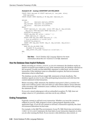Overview of Transaction Processing in PL/SQL 
Example 6–39 reusing a SAVEPOINT with ROLLBACK 
CREATE TABLE emp_name AS SELECT employee_id, last_name, salary 
FROM employees; 
CREATE UNIQUE INDEX empname_ix ON emp_name (employee_id); 
DECLARE 
emp_id employees.employee_id%TYPE; 
emp_lastname employees.last_name%TYPE; 
emp_salary employees.salary%TYPE; 
BEGIN 
SELECT employee_id, last_name, salary INTO emp_id, emp_lastname, 
emp_salary FROM employees WHERE employee_id = 120; 
SAVEPOINT my_savepoint; 
UPDATE emp_name SET salary = salary * 1.1 
WHERE employee_id = emp_id; 
DELETE FROM emp_name WHERE employee_id = 130; 
-- Move my_savepoint to current point 
SAVEPOINT my_savepoint; 
INSERT INTO emp_name VALUES (emp_id, emp_lastname, emp_salary); 
EXCEPTION 
WHEN DUP_VAL_ON_INDEX THEN 
ROLLBACK TO my_savepoint; 
DBMS_OUTPUT.PUT_LINE('Transaction rolled back.'); 
END; 
/ 
See Also: Oracle Database SQL Language Reference for more 
information about the SET TRANSACTION SQL statement 
How the Database Does Implicit Rollbacks 
Before executing an INSERT, UPDATE, or DELETE statement, the database marks an 
implicit savepoint (unavailable to you). If the statement fails, the database rolls back to 
the savepoint. Usually, just the failed SQL statement is rolled back, not the whole 
transaction. If the statement raises an unhandled exception, the host environment 
determines what is rolled back. 
The database can also roll back single SQL statements to break deadlocks. The 
database signals an error to one of the participating transactions and rolls back the 
current statement in that transaction. 
Before executing a SQL statement, the database must parse it, that is, examine it to 
make sure it follows syntax rules and refers to valid schema objects. Errors detected 
while executing a SQL statement cause a rollback, but errors detected while parsing 
the statement do not. 
If you exit a stored subprogram with an unhandled exception, PL/SQL does not 
assign values to OUT parameters, and does not do any rollback. 
Ending Transactions 
Explicitly commit or roll back every transaction. Whether you issue the commit or 
rollback in your PL/SQL program or from a client program depends on the 
application logic. If you do not commit or roll back a transaction explicitly, the client 
environment determines its final state. 
For example, in the SQL*Plus environment, if your PL/SQL block does not include a 
COMMIT or ROLLBACK statement, the final state of your transaction depends on what 
you do after running the block. If you execute a data definition, data control, or 
6-36 Oracle Database PL/SQL Language Reference 
 