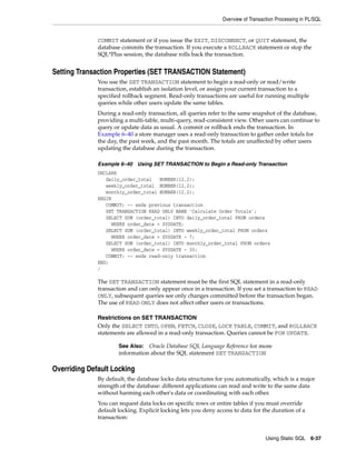 Overview of Transaction Processing in PL/SQL 
COMMIT statement or if you issue the EXIT, DISCONNECT, or QUIT statement, the 
database commits the transaction. If you execute a ROLLBACK statement or stop the 
SQL*Plus session, the database rolls back the transaction. 
See Also: Oracle Database SQL Language Reference for more 
information about the SQL statement SET TRANSACTION 
Using Static SQL 6-37 
Setting Transaction Properties (SET TRANSACTION Statement) 
You use the SET TRANSACTION statement to begin a read-only or read/write 
transaction, establish an isolation level, or assign your current transaction to a 
specified rollback segment. Read-only transactions are useful for running multiple 
queries while other users update the same tables. 
During a read-only transaction, all queries refer to the same snapshot of the database, 
providing a multi-table, multi-query, read-consistent view. Other users can continue to 
query or update data as usual. A commit or rollback ends the transaction. In 
Example 6–40 a store manager uses a read-only transaction to gather order totals for 
the day, the past week, and the past month. The totals are unaffected by other users 
updating the database during the transaction. 
Example 6–40 Using SET TRANSACTION to Begin a Read-only Transaction 
DECLARE 
daily_order_total NUMBER(12,2); 
weekly_order_total NUMBER(12,2); 
monthly_order_total NUMBER(12,2); 
BEGIN 
COMMIT; -- ends previous transaction 
SET TRANSACTION READ ONLY NAME 'Calculate Order Totals'; 
SELECT SUM (order_total) INTO daily_order_total FROM orders 
WHERE order_date = SYSDATE; 
SELECT SUM (order_total) INTO weekly_order_total FROM orders 
WHERE order_date = SYSDATE - 7; 
SELECT SUM (order_total) INTO monthly_order_total FROM orders 
WHERE order_date = SYSDATE - 30; 
COMMIT; -- ends read-only transaction 
END; 
/ 
The SET TRANSACTION statement must be the first SQL statement in a read-only 
transaction and can only appear once in a transaction. If you set a transaction to READ 
ONLY, subsequent queries see only changes committed before the transaction began. 
The use of READ ONLY does not affect other users or transactions. 
Restrictions on SET TRANSACTION 
Only the SELECT INTO, OPEN, FETCH, CLOSE, LOCK TABLE, COMMIT, and ROLLBACK 
statements are allowed in a read-only transaction. Queries cannot be FOR UPDATE. 
Overriding Default Locking 
By default, the database locks data structures for you automatically, which is a major 
strength of the database: different applications can read and write to the same data 
without harming each other's data or coordinating with each other. 
You can request data locks on specific rows or entire tables if you must override 
default locking. Explicit locking lets you deny access to data for the duration of a 
transaction: 
 