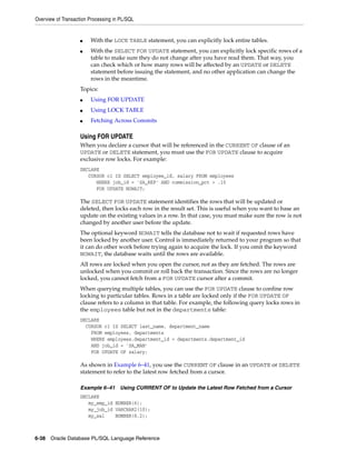 Overview of Transaction Processing in PL/SQL 
■ With the LOCK TABLE statement, you can explicitly lock entire tables. 
■ With the SELECT FOR UPDATE statement, you can explicitly lock specific rows of a 
table to make sure they do not change after you have read them. That way, you 
can check which or how many rows will be affected by an UPDATE or DELETE 
statement before issuing the statement, and no other application can change the 
rows in the meantime. 
Topics: 
■ Using FOR UPDATE 
■ Using LOCK TABLE 
■ Fetching Across Commits 
Using FOR UPDATE 
When you declare a cursor that will be referenced in the CURRENT OF clause of an 
UPDATE or DELETE statement, you must use the FOR UPDATE clause to acquire 
exclusive row locks. For example: 
DECLARE 
CURSOR c1 IS SELECT employee_id, salary FROM employees 
WHERE job_id = 'SA_REP' AND commission_pct > .10 
FOR UPDATE NOWAIT; 
The SELECT FOR UPDATE statement identifies the rows that will be updated or 
deleted, then locks each row in the result set. This is useful when you want to base an 
update on the existing values in a row. In that case, you must make sure the row is not 
changed by another user before the update. 
The optional keyword NOWAIT tells the database not to wait if requested rows have 
been locked by another user. Control is immediately returned to your program so that 
it can do other work before trying again to acquire the lock. If you omit the keyword 
NOWAIT, the database waits until the rows are available. 
All rows are locked when you open the cursor, not as they are fetched. The rows are 
unlocked when you commit or roll back the transaction. Since the rows are no longer 
locked, you cannot fetch from a FOR UPDATE cursor after a commit. 
When querying multiple tables, you can use the FOR UPDATE clause to confine row 
locking to particular tables. Rows in a table are locked only if the FOR UPDATE OF 
clause refers to a column in that table. For example, the following query locks rows in 
the employees table but not in the departments table: 
DECLARE 
CURSOR c1 IS SELECT last_name, department_name 
FROM employees, departments 
WHERE employees.department_id = departments.department_id 
AND job_id = 'SA_MAN' 
FOR UPDATE OF salary; 
As shown in Example 6–41, you use the CURRENT OF clause in an UPDATE or DELETE 
statement to refer to the latest row fetched from a cursor. 
Example 6–41 Using CURRENT OF to Update the Latest Row Fetched from a Cursor 
DECLARE 
my_emp_id NUMBER(6); 
my_job_id VARCHAR2(10); 
my_sal NUMBER(8,2); 
6-38 Oracle Database PL/SQL Language Reference 
 