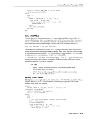 Overview of Transaction Processing in PL/SQL 
■ Oracle Database Advanced Application Developer's Guide for more 
■ Oracle Database SQL Language Reference for more information about 
Using Static SQL 6-39 
CURSOR c1 IS SELECT employee_id, job_id, salary 
FROM employees FOR UPDATE; 
BEGIN 
OPEN c1; 
LOOP 
FETCH c1 INTO my_emp_id, my_job_id, my_sal; 
IF my_job_id = 'SA_REP' THEN 
UPDATE employees SET salary = salary * 1.02 
WHERE CURRENT OF c1; 
END IF; 
EXIT WHEN c1%NOTFOUND; 
END LOOP; 
END; 
/ 
Using LOCK TABLE 
You use the LOCK TABLE statement to lock entire database tables in a specified lock 
mode so that you can share or deny access to them. Row share locks allow concurrent 
access to a table; they prevent other users from locking the entire table for exclusive 
use. Table locks are released when your transaction issues a commit or rollback. 
LOCK TABLE employees IN ROW SHARE MODE NOWAIT; 
The lock mode determines what other locks can be placed on the table. For example, 
many users can acquire row share locks on a table at the same time, but only one user 
at a time can acquire an exclusive lock. While one user has an exclusive lock on a table, 
no other users can insert, delete, or update rows in that table. 
A table lock never keeps other users from querying a table, and a query never acquires 
a table lock. Only if two different transactions try to modify the same row will one 
transaction wait for the other to complete. 
See Also: 
information about lock modes 
the LOCK TABLE SQL statement 
Fetching Across Commits 
PL/SQL raises an exception if you try to fetch from a FOR UPDATE cursor after doing a 
commit. The FOR UPDATE clause locks the rows when you open the cursor, and 
unlocks them when you commit. 
DECLARE 
-- if "FOR UPDATE OF salary" is included on following line, 
-- an exception is raised 
CURSOR c1 IS SELECT * FROM employees; 
emp_rec employees%ROWTYPE; 
BEGIN 
OPEN c1; 
LOOP 
-- FETCH fails on the second iteration with FOR UPDATE 
FETCH c1 INTO emp_rec; 
EXIT WHEN c1%NOTFOUND; 
IF emp_rec.employee_id = 105 THEN 
UPDATE employees SET salary = salary * 1.05 
WHERE employee_id = 105; 
 
