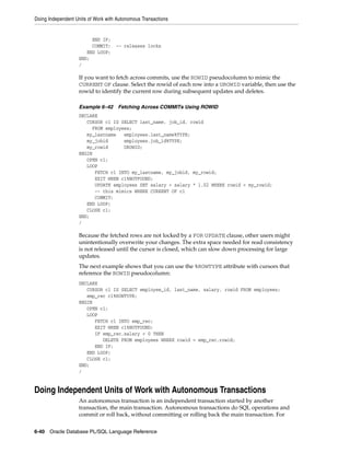 Doing Independent Units of Work with Autonomous Transactions 
END IF; 
COMMIT; -- releases locks 
END LOOP; 
END; 
/ 
If you want to fetch across commits, use the ROWID pseudocolumn to mimic the 
CURRENT OF clause. Select the rowid of each row into a UROWID variable, then use the 
rowid to identify the current row during subsequent updates and deletes. 
Example 6–42 Fetching Across COMMITs Using ROWID 
DECLARE 
CURSOR c1 IS SELECT last_name, job_id, rowid 
FROM employees; 
my_lastname employees.last_name%TYPE; 
my_jobid employees.job_id%TYPE; 
my_rowid UROWID; 
BEGIN 
OPEN c1; 
LOOP 
FETCH c1 INTO my_lastname, my_jobid, my_rowid; 
EXIT WHEN c1%NOTFOUND; 
UPDATE employees SET salary = salary * 1.02 WHERE rowid = my_rowid; 
-- this mimics WHERE CURRENT OF c1 
COMMIT; 
END LOOP; 
CLOSE c1; 
END; 
/ 
Because the fetched rows are not locked by a FOR UPDATE clause, other users might 
unintentionally overwrite your changes. The extra space needed for read consistency 
is not released until the cursor is closed, which can slow down processing for large 
updates. 
The next example shows that you can use the %ROWTYPE attribute with cursors that 
reference the ROWID pseudocolumn: 
DECLARE 
CURSOR c1 IS SELECT employee_id, last_name, salary, rowid FROM employees; 
emp_rec c1%ROWTYPE; 
BEGIN 
OPEN c1; 
LOOP 
FETCH c1 INTO emp_rec; 
EXIT WHEN c1%NOTFOUND; 
IF emp_rec.salary = 0 THEN 
DELETE FROM employees WHERE rowid = emp_rec.rowid; 
END IF; 
END LOOP; 
CLOSE c1; 
END; 
/ 
Doing Independent Units of Work with Autonomous Transactions 
An autonomous transaction is an independent transaction started by another 
transaction, the main transaction. Autonomous transactions do SQL operations and 
commit or roll back, without committing or rolling back the main transaction. For 
6-40 Oracle Database PL/SQL Language Reference 
 