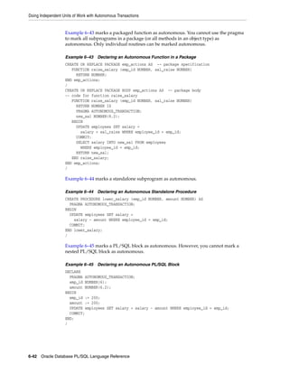 Doing Independent Units of Work with Autonomous Transactions 
Example 6–43 marks a packaged function as autonomous. You cannot use the pragma 
to mark all subprograms in a package (or all methods in an object type) as 
autonomous. Only individual routines can be marked autonomous. 
Example 6–43 Declaring an Autonomous Function in a Package 
CREATE OR REPLACE PACKAGE emp_actions AS -- package specification 
FUNCTION raise_salary (emp_id NUMBER, sal_raise NUMBER) 
RETURN NUMBER; 
END emp_actions; 
/ 
CREATE OR REPLACE PACKAGE BODY emp_actions AS -- package body 
-- code for function raise_salary 
FUNCTION raise_salary (emp_id NUMBER, sal_raise NUMBER) 
RETURN NUMBER IS 
PRAGMA AUTONOMOUS_TRANSACTION; 
new_sal NUMBER(8,2); 
BEGIN 
UPDATE employees SET salary = 
salary + sal_raise WHERE employee_id = emp_id; 
COMMIT; 
SELECT salary INTO new_sal FROM employees 
WHERE employee_id = emp_id; 
RETURN new_sal; 
END raise_salary; 
END emp_actions; 
/ 
Example 6–44 marks a standalone subprogram as autonomous. 
Example 6–44 Declaring an Autonomous Standalone Procedure 
CREATE PROCEDURE lower_salary (emp_id NUMBER, amount NUMBER) AS 
PRAGMA AUTONOMOUS_TRANSACTION; 
BEGIN 
UPDATE employees SET salary = 
salary - amount WHERE employee_id = emp_id; 
COMMIT; 
END lower_salary; 
/ 
Example 6–45 marks a PL/SQL block as autonomous. However, you cannot mark a 
nested PL/SQL block as autonomous. 
Example 6–45 Declaring an Autonomous PL/SQL Block 
DECLARE 
PRAGMA AUTONOMOUS_TRANSACTION; 
emp_id NUMBER(6); 
amount NUMBER(6,2); 
BEGIN 
emp_id := 200; 
amount := 200; 
UPDATE employees SET salary = salary - amount WHERE employee_id = emp_id; 
COMMIT; 
END; 
/ 
6-42 Oracle Database PL/SQL Language Reference 
 