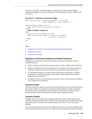 Doing Independent Units of Work with Autonomous Transactions 
Example 6–46 marks a database trigger as autonomous. Unlike regular triggers, 
autonomous triggers can contain transaction control statements such as COMMIT and 
ROLLBACK. 
Using Static SQL 6-43 
Example 6–46 Declaring an Autonomous Trigger 
CREATE TABLE emp_audit ( emp_audit_id NUMBER(6), up_date DATE, 
new_sal NUMBER(8,2), old_sal NUMBER(8,2) ); 
CREATE OR REPLACE TRIGGER audit_sal 
AFTER UPDATE OF salary ON employees FOR EACH ROW 
DECLARE 
PRAGMA AUTONOMOUS_TRANSACTION; 
BEGIN 
-- bind variables are used here for values 
INSERT INTO emp_audit VALUES( :old.employee_id, SYSDATE, 
:new.salary, :old.salary ); 
COMMIT; 
END; 
/ 
Topics: 
■ Comparison of Autonomous Transactions and Nested Transactions 
■ Transaction Context 
■ Transaction Visibility 
Comparison of Autonomous Transactions and Nested Transactions 
Although an autonomous transaction is started by another transaction, it is not a 
nested transaction: 
■ It does not share transactional resources (such as locks) with the main transaction. 
■ It does not depend on the main transaction. For example, if the main transaction 
rolls back, nested transactions roll back, but autonomous transactions do not. 
■ Its committed changes are visible to other transactions immediately. (A nested 
transaction's committed changes are not visible to other transactions until the 
main transaction commits.) 
■ Exceptions raised in an autonomous transaction cause a transaction-level rollback, 
not a statement-level rollback. 
Transaction Context 
The main transaction shares its context with nested routines, but not with autonomous 
transactions. When one autonomous routine invokes another (or itself, recursively), 
the routines share no transaction context. When an autonomous routine invokes a 
nonautonomous routine, the routines share the same transaction context. 
Transaction Visibility 
Changes made by an autonomous transaction become visible to other transactions 
when the autonomous transaction commits. These changes become visible to the main 
transaction when it resumes, if its isolation level is set to READ COMMITTED (the 
default). 
If you set the isolation level of the main transaction to SERIALIZABLE, changes made 
by its autonomous transactions are not visible to the main transaction when it resumes: 
 