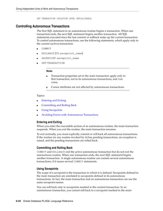 Doing Independent Units of Work with Autonomous Transactions 
SET TRANSACTION ISOLATION LEVEL SERIALIZABLE; 
Controlling Autonomous Transactions 
The first SQL statement in an autonomous routine begins a transaction. When one 
transaction ends, the next SQL statement begins another transaction. All SQL 
statements executed since the last commit or rollback make up the current transaction. 
To control autonomous transactions, use the following statements, which apply only to 
the current (active) transaction: 
■ COMMIT 
■ ROLLBACK [TO savepoint_name] 
■ SAVEPOINT savepoint_name 
■ SET TRANSACTION 
Topics: 
Note: 
■ Transaction properties set in the main transaction apply only to 
that transaction, not to its autonomous transactions, and vice 
versa. 
■ Cursor attributes are not affected by autonomous transactions. 
■ Entering and Exiting 
■ Committing and Rolling Back 
■ Using Savepoints 
■ Avoiding Errors with Autonomous Transactions 
Entering and Exiting 
When you enter the executable section of an autonomous routine, the main transaction 
suspends. When you exit the routine, the main transaction resumes. 
To exit normally, you must explicitly commit or roll back all autonomous transactions. 
If the routine (or any routine invoked by it) has pending transactions, an exception is 
raised, and the pending transactions are rolled back. 
Committing and Rolling Back 
COMMIT and ROLLBACK end the active autonomous transaction but do not exit the 
autonomous routine. When one transaction ends, the next SQL statement begins 
another transaction. A single autonomous routine can contain several autonomous 
transactions, if it issues several COMMIT statements. 
Using Savepoints 
The scope of a savepoint is the transaction in which it is defined. Savepoints defined in 
the main transaction are unrelated to savepoints defined in its autonomous 
transactions. In fact, the main transaction and an autonomous transaction can use the 
same savepoint names. 
You can roll back only to savepoints marked in the current transaction. In an 
autonomous transaction, you cannot roll back to a savepoint marked in the main 
6-44 Oracle Database PL/SQL Language Reference 
 
