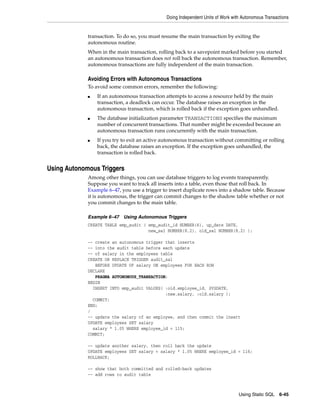 Doing Independent Units of Work with Autonomous Transactions 
transaction. To do so, you must resume the main transaction by exiting the 
autonomous routine. 
When in the main transaction, rolling back to a savepoint marked before you started 
an autonomous transaction does not roll back the autonomous transaction. Remember, 
autonomous transactions are fully independent of the main transaction. 
Using Static SQL 6-45 
Avoiding Errors with Autonomous Transactions 
To avoid some common errors, remember the following: 
■ If an autonomous transaction attempts to access a resource held by the main 
transaction, a deadlock can occur. The database raises an exception in the 
autonomous transaction, which is rolled back if the exception goes unhandled. 
■ The database initialization parameter TRANSACTIONS specifies the maximum 
number of concurrent transactions. That number might be exceeded because an 
autonomous transaction runs concurrently with the main transaction. 
■ If you try to exit an active autonomous transaction without committing or rolling 
back, the database raises an exception. If the exception goes unhandled, the 
transaction is rolled back. 
Using Autonomous Triggers 
Among other things, you can use database triggers to log events transparently. 
Suppose you want to track all inserts into a table, even those that roll back. In 
Example 6–47, you use a trigger to insert duplicate rows into a shadow table. Because 
it is autonomous, the trigger can commit changes to the shadow table whether or not 
you commit changes to the main table. 
Example 6–47 Using Autonomous Triggers 
CREATE TABLE emp_audit ( emp_audit_id NUMBER(6), up_date DATE, 
new_sal NUMBER(8,2), old_sal NUMBER(8,2) ); 
-- create an autonomous trigger that inserts 
-- into the audit table before each update 
-- of salary in the employees table 
CREATE OR REPLACE TRIGGER audit_sal 
BEFORE UPDATE OF salary ON employees FOR EACH ROW 
DECLARE 
PRAGMA AUTONOMOUS_TRANSACTION; 
BEGIN 
INSERT INTO emp_audit VALUES( :old.employee_id, SYSDATE, 
:new.salary, :old.salary ); 
COMMIT; 
END; 
/ 
-- update the salary of an employee, and then commit the insert 
UPDATE employees SET salary 
salary * 1.05 WHERE employee_id = 115; 
COMMIT; 
-- update another salary, then roll back the update 
UPDATE employees SET salary = salary * 1.05 WHERE employee_id = 116; 
ROLLBACK; 
-- show that both committed and rolled-back updates 
-- add rows to audit table 
 