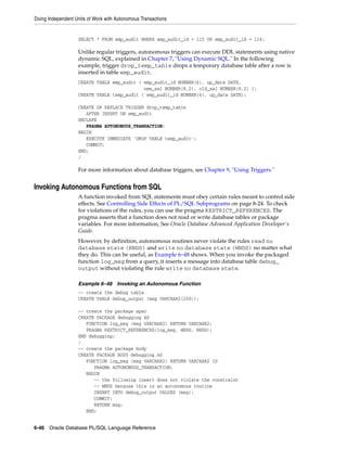 Doing Independent Units of Work with Autonomous Transactions 
SELECT * FROM emp_audit WHERE emp_audit_id = 115 OR emp_audit_id = 116; 
Unlike regular triggers, autonomous triggers can execute DDL statements using native 
dynamic SQL, explained in Chapter 7, "Using Dynamic SQL." In the following 
example, trigger drop_temp_table drops a temporary database table after a row is 
inserted in table emp_audit. 
CREATE TABLE emp_audit ( emp_audit_id NUMBER(6), up_date DATE, 
new_sal NUMBER(8,2), old_sal NUMBER(8,2) ); 
CREATE TABLE temp_audit ( emp_audit_id NUMBER(6), up_date DATE); 
CREATE OR REPLACE TRIGGER drop_temp_table 
AFTER INSERT ON emp_audit 
DECLARE 
PRAGMA AUTONOMOUS_TRANSACTION; 
BEGIN 
EXECUTE IMMEDIATE 'DROP TABLE temp_audit'; 
COMMIT; 
END; 
/ 
For more information about database triggers, see Chapter 9, "Using Triggers." 
Invoking Autonomous Functions from SQL 
A function invoked from SQL statements must obey certain rules meant to control side 
effects. See Controlling Side Effects of PL/SQL Subprograms on page 8-24. To check 
for violations of the rules, you can use the pragma RESTRICT_REFERENCES. The 
pragma asserts that a function does not read or write database tables or package 
variables. For more information, See Oracle Database Advanced Application Developer's 
Guide. 
However, by definition, autonomous routines never violate the rules read no 
database state (RNDS) and write no database state (WNDS) no matter what 
they do. This can be useful, as Example 6–48 shows. When you invoke the packaged 
function log_msg from a query, it inserts a message into database table debug_ 
output without violating the rule write no database state. 
Example 6–48 Invoking an Autonomous Function 
-- create the debug table 
CREATE TABLE debug_output (msg VARCHAR2(200)); 
-- create the package spec 
CREATE PACKAGE debugging AS 
FUNCTION log_msg (msg VARCHAR2) RETURN VARCHAR2; 
PRAGMA RESTRICT_REFERENCES(log_msg, WNDS, RNDS); 
END debugging; 
/ 
-- create the package body 
CREATE PACKAGE BODY debugging AS 
FUNCTION log_msg (msg VARCHAR2) RETURN VARCHAR2 IS 
PRAGMA AUTONOMOUS_TRANSACTION; 
BEGIN 
-- the following insert does not violate the constraint 
-- WNDS because this is an autonomous routine 
INSERT INTO debug_output VALUES (msg); 
COMMIT; 
RETURN msg; 
END; 
6-46 Oracle Database PL/SQL Language Reference 
 