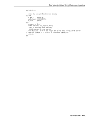 Doing Independent Units of Work with Autonomous Transactions 
Using Static SQL 6-47 
END debugging; 
/ 
-- invoke the packaged function from a query 
DECLARE 
my_emp_id NUMBER(6); 
my_last_name VARCHAR2(25); 
my_count NUMBER; 
BEGIN 
my_emp_id := 120; 
SELECT debugging.log_msg(last_name) 
INTO my_last_name FROM employees 
WHERE employee_id = my_emp_id; 
-- even if you roll back in this scope, the insert into 'debug_output' remains 
-- committed because it is part of an autonomous transaction 
ROLLBACK; 
END; 
/ 
 