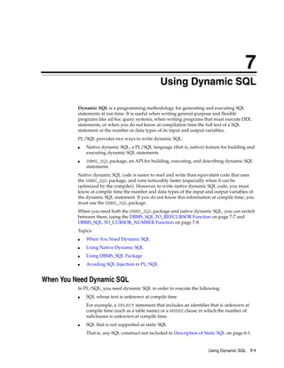 7 
7 Using Dynamic SQL 
Dynamic SQL is a programming methodology for generating and executing SQL 
statements at run time. It is useful when writing general-purpose and flexible 
programs like ad hoc query systems, when writing programs that must execute DDL 
statements, or when you do not know at compilation time the full text of a SQL 
statement or the number or data types of its input and output variables. 
PL/SQL provides two ways to write dynamic SQL: 
■ Native dynamic SQL, a PL/SQL language (that is, native) feature for building and 
Using Dynamic SQL 7-1 
executing dynamic SQL statements 
■ DBMS_SQL package, an API for building, executing, and describing dynamic SQL 
statements 
Native dynamic SQL code is easier to read and write than equivalent code that uses 
the DBMS_SQL package, and runs noticeably faster (especially when it can be 
optimized by the compiler). However, to write native dynamic SQL code, you must 
know at compile time the number and data types of the input and output variables of 
the dynamic SQL statement. If you do not know this information at compile time, you 
must use the DBMS_SQL package. 
When you need both the DBMS_SQL package and native dynamic SQL, you can switch 
between them, using the DBMS_SQL.TO_REFCURSOR Function on page 7-7 and 
DBMS_SQL.TO_CURSOR_NUMBER Function on page 7-8. 
Topics: 
■ When You Need Dynamic SQL 
■ Using Native Dynamic SQL 
■ Using DBMS_SQL Package 
■ Avoiding SQL Injection in PL/SQL 
When You Need Dynamic SQL 
In PL/SQL, you need dynamic SQL in order to execute the following: 
■ SQL whose text is unknown at compile time 
For example, a SELECT statement that includes an identifier that is unknown at 
compile time (such as a table name) or a WHERE clause in which the number of 
subclauses is unknown at compile time. 
■ SQL that is not supported as static SQL 
That is, any SQL construct not included in Description of Static SQL on page 6-1. 
 