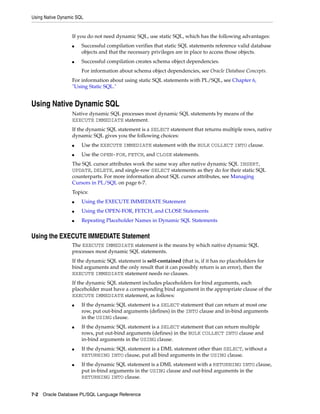 Using Native Dynamic SQL 
If you do not need dynamic SQL, use static SQL, which has the following advantages: 
■ Successful compilation verifies that static SQL statements reference valid database 
objects and that the necessary privileges are in place to access those objects. 
■ Successful compilation creates schema object dependencies. 
For information about schema object dependencies, see Oracle Database Concepts. 
For information about using static SQL statements with PL/SQL, see Chapter 6, 
"Using Static SQL." 
Using Native Dynamic SQL 
Native dynamic SQL processes most dynamic SQL statements by means of the 
EXECUTE IMMEDIATE statement. 
If the dynamic SQL statement is a SELECT statement that returns multiple rows, native 
dynamic SQL gives you the following choices: 
■ Use the EXECUTE IMMEDIATE statement with the BULK COLLECT INTO clause. 
■ Use the OPEN-FOR, FETCH, and CLOSE statements. 
The SQL cursor attributes work the same way after native dynamic SQL INSERT, 
UPDATE, DELETE, and single-row SELECT statements as they do for their static SQL 
counterparts. For more information about SQL cursor attributes, see Managing 
Cursors in PL/SQL on page 6-7. 
Topics: 
■ Using the EXECUTE IMMEDIATE Statement 
■ Using the OPEN-FOR, FETCH, and CLOSE Statements 
■ Repeating Placeholder Names in Dynamic SQL Statements 
Using the EXECUTE IMMEDIATE Statement 
The EXECUTE IMMEDIATE statement is the means by which native dynamic SQL 
processes most dynamic SQL statements. 
If the dynamic SQL statement is self-contained (that is, if it has no placeholders for 
bind arguments and the only result that it can possibly return is an error), then the 
EXECUTE IMMEDIATE statement needs no clauses. 
If the dynamic SQL statement includes placeholders for bind arguments, each 
placeholder must have a corresponding bind argument in the appropriate clause of the 
EXECUTE IMMEDIATE statement, as follows: 
■ If the dynamic SQL statement is a SELECT statement that can return at most one 
row, put out-bind arguments (defines) in the INTO clause and in-bind arguments 
in the USING clause. 
■ If the dynamic SQL statement is a SELECT statement that can return multiple 
rows, put out-bind arguments (defines) in the BULK COLLECT INTO clause and 
in-bind arguments in the USING clause. 
■ If the dynamic SQL statement is a DML statement other than SELECT, without a 
RETURNING INTO clause, put all bind arguments in the USING clause. 
■ If the dynamic SQL statement is a DML statement with a RETURNING INTO clause, 
put in-bind arguments in the USING clause and out-bind arguments in the 
RETURNING INTO clause. 
7-2 Oracle Database PL/SQL Language Reference 
 