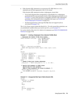 Using Native Dynamic SQL 
■ If the dynamic SQL statement is an anonymous PL/SQL block or a CALL 
statement, put all bind arguments in the USING clause. 
If the dynamic SQL statement invokes a subprogram, ensure that: 
– Every bind argument that corresponds to a placeholder for a subprogram 
parameter has the same parameter mode as that subprogram parameter (as in 
Example 7–1) and a data type that is compatible with that of the subprogram 
parameter. (For information about compatible data types, see Formal and 
Actual Subprogram Parameters on page 8-6.) 
– No bind argument has a data type that SQL does not support (such as 
Using Dynamic SQL 7-3 
BOOLEAN in Example 7–2). 
The USING clause cannot contain the literal NULL. To work around this restriction, use 
an uninitialized variable where you want to use NULL, as in Example 7–3. 
For syntax details of the EXECUTE IMMEDIATE statement, see EXECUTE IMMEDIATE 
Statement on page 13-42. 
Example 7–1 Invoking a Subprogram from a Dynamic PL/SQL Block 
-- Subprogram that dynamic PL/SQL block invokes: 
CREATE PROCEDURE create_dept ( deptid IN OUT NUMBER, 
dname IN VARCHAR2, 
mgrid IN NUMBER, 
locid IN NUMBER 
) AS 
BEGIN 
deptid := departments_seq.NEXTVAL; 
INSERT INTO departments VALUES (deptid, dname, mgrid, locid); 
END; 
/ 
DECLARE 
plsql_block VARCHAR2(500); 
new_deptid NUMBER(4); 
new_dname VARCHAR2(30) := 'Advertising'; 
new_mgrid NUMBER(6) := 200; 
new_locid NUMBER(4) := 1700; 
BEGIN 
-- Dynamic PL/SQL block invokes subprogram: 
plsql_block := 'BEGIN create_dept(:a, :b, :c, :d); END;'; 
/* Specify bind arguments in USING clause. 
Specify mode for first parameter. 
Modes of other parameters are correct by default. */ 
EXECUTE IMMEDIATE plsql_block 
USING IN OUT new_deptid, new_dname, new_mgrid, new_locid; 
END; 
/ 
Example 7–2 Unsupported Data Type in Native Dynamic SQL 
DECLARE 
FUNCTION f (x INTEGER) 
RETURN BOOLEAN 
AS 
BEGIN 
... 
END f; 
dyn_stmt VARCHAR2(200); 
b1 BOOLEAN; 
 