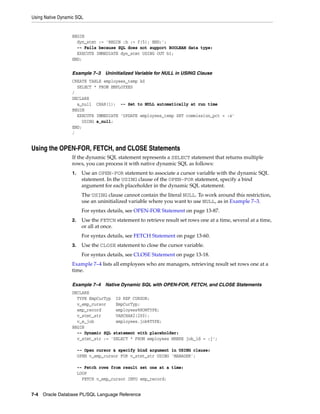 Using Native Dynamic SQL 
BEGIN 
dyn_stmt := 'BEGIN :b := f(5); END;'; 
-- Fails because SQL does not support BOOLEAN data type: 
EXECUTE IMMEDIATE dyn_stmt USING OUT b1; 
END; 
Example 7–3 Uninitialized Variable for NULL in USING Clause 
CREATE TABLE employees_temp AS 
SELECT * FROM EMPLOYEES 
/ 
DECLARE 
a_null CHAR(1); -- Set to NULL automatically at run time 
BEGIN 
EXECUTE IMMEDIATE 'UPDATE employees_temp SET commission_pct = :x' 
USING a_null; 
END; 
/ 
Using the OPEN-FOR, FETCH, and CLOSE Statements 
If the dynamic SQL statement represents a SELECT statement that returns multiple 
rows, you can process it with native dynamic SQL as follows: 
1. Use an OPEN-FOR statement to associate a cursor variable with the dynamic SQL 
statement. In the USING clause of the OPEN-FOR statement, specify a bind 
argument for each placeholder in the dynamic SQL statement. 
The USING clause cannot contain the literal NULL. To work around this restriction, 
use an uninitialized variable where you want to use NULL, as in Example 7–3. 
For syntax details, see OPEN-FOR Statement on page 13-87. 
2. Use the FETCH statement to retrieve result set rows one at a time, several at a time, 
or all at once. 
For syntax details, see FETCH Statement on page 13-60. 
3. Use the CLOSE statement to close the cursor variable. 
For syntax details, see CLOSE Statement on page 13-18. 
Example 7–4 lists all employees who are managers, retrieving result set rows one at a 
time. 
Example 7–4 Native Dynamic SQL with OPEN-FOR, FETCH, and CLOSE Statements 
DECLARE 
TYPE EmpCurTyp IS REF CURSOR; 
v_emp_cursor EmpCurTyp; 
emp_record employees%ROWTYPE; 
v_stmt_str VARCHAR2(200); 
v_e_job employees.job%TYPE; 
BEGIN 
-- Dynamic SQL statement with placeholder: 
v_stmt_str := 'SELECT * FROM employees WHERE job_id = :j'; 
-- Open cursor & specify bind argument in USING clause: 
OPEN v_emp_cursor FOR v_stmt_str USING 'MANAGER'; 
-- Fetch rows from result set one at a time: 
LOOP 
FETCH v_emp_cursor INTO emp_record; 
7-4 Oracle Database PL/SQL Language Reference 
 