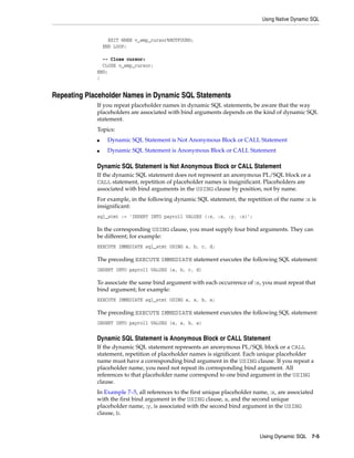 Using Native Dynamic SQL 
Using Dynamic SQL 7-5 
EXIT WHEN v_emp_cursor%NOTFOUND; 
END LOOP; 
-- Close cursor: 
CLOSE v_emp_cursor; 
END; 
/ 
Repeating Placeholder Names in Dynamic SQL Statements 
If you repeat placeholder names in dynamic SQL statements, be aware that the way 
placeholders are associated with bind arguments depends on the kind of dynamic SQL 
statement. 
Topics: 
■ Dynamic SQL Statement is Not Anonymous Block or CALL Statement 
■ Dynamic SQL Statement is Anonymous Block or CALL Statement 
Dynamic SQL Statement is Not Anonymous Block or CALL Statement 
If the dynamic SQL statement does not represent an anonymous PL/SQL block or a 
CALL statement, repetition of placeholder names is insignificant. Placeholders are 
associated with bind arguments in the USING clause by position, not by name. 
For example, in the following dynamic SQL statement, the repetition of the name :x is 
insignificant: 
sql_stmt := 'INSERT INTO payroll VALUES (:x, :x, :y, :x)'; 
In the corresponding USING clause, you must supply four bind arguments. They can 
be different; for example: 
EXECUTE IMMEDIATE sql_stmt USING a, b, c, d; 
The preceding EXECUTE IMMEDIATE statement executes the following SQL statement: 
INSERT INTO payroll VALUES (a, b, c, d) 
To associate the same bind argument with each occurrence of :x, you must repeat that 
bind argument; for example: 
EXECUTE IMMEDIATE sql_stmt USING a, a, b, a; 
The preceding EXECUTE IMMEDIATE statement executes the following SQL statement: 
INSERT INTO payroll VALUES (a, a, b, a) 
Dynamic SQL Statement is Anonymous Block or CALL Statement 
If the dynamic SQL statement represents an anonymous PL/SQL block or a CALL 
statement, repetition of placeholder names is significant. Each unique placeholder 
name must have a corresponding bind argument in the USING clause. If you repeat a 
placeholder name, you need not repeat its corresponding bind argument. All 
references to that placeholder name correspond to one bind argument in the USING 
clause. 
In Example 7–5, all references to the first unique placeholder name, :x, are associated 
with the first bind argument in the USING clause, a, and the second unique 
placeholder name, :y, is associated with the second bind argument in the USING 
clause, b. 
 