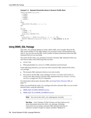 Using DBMS_SQL Package 
Example 7–5 Repeated Placeholder Names in Dynamic PL/SQL Block 
CREATE PROCEDURE calc_stats ( 
w NUMBER, 
x NUMBER, 
y NUMBER, 
z NUMBER ) 
IS 
BEGIN 
DBMS_OUTPUT.PUT_LINE(w + x + y + z); 
END; 
/ 
DECLARE 
a NUMBER := 4; 
b NUMBER := 7; 
plsql_block VARCHAR2(100); 
BEGIN 
plsql_block := 'BEGIN calc_stats(:x, :x, :y, :x); END;'; 
EXECUTE IMMEDIATE plsql_block USING a, b; -- calc_stats(a, a, b, a) 
END; 
/ 
Using DBMS_SQL Package 
The DBMS_SQL package defines an entity called a SQL cursor number. Because the 
SQL cursor number is a PL/SQL integer, you can pass it across call boundaries and 
store it. You can also use the SQL cursor number to obtain information about the SQL 
statement that you are executing. 
You must use the DBMS_SQL package to execute a dynamic SQL statement when you 
don't know either of the following until run-time: 
■ SELECT list 
■ What placeholders in a SELECT or DML statement must be bound 
In the following situations, you must use native dynamic SQL instead of the DBMS_ 
SQL package: 
■ The dynamic SQL statement retrieves rows into records. 
■ You want to use the SQL cursor attribute %FOUND, %ISOPEN, %NOTFOUND, or 
%ROWCOUNT after issuing a dynamic SQL statement that is an INSERT, UPDATE, 
DELETE, or single-row SELECT statement. 
For information about native dynamic SQL, see Using Native Dynamic SQL on 
page 7-2. 
When you need both the DBMS_SQL package and native dynamic SQL, you can switch 
between them, using the following: 
■ DBMS_SQL.TO_REFCURSOR Function 
■ DBMS_SQL.TO_CURSOR_NUMBER Function 
Note: You can invoke DBMS_SQL subprograms remotely. 
See Also: Oracle Database PL/SQL Packages and Types Reference for 
more information about the DBMS_SQL package, including 
instructions for executing a dynamic SQL statement that has an 
unknown number of input or output variables ("Method 4") 
7-6 Oracle Database PL/SQL Language Reference 
 