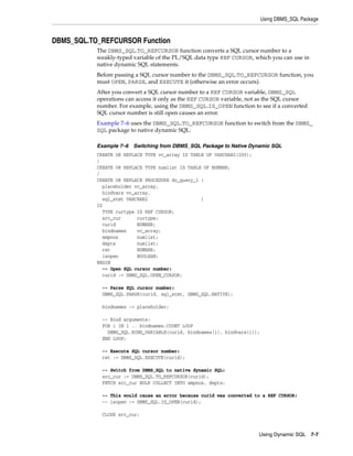 Using DBMS_SQL Package 
Using Dynamic SQL 7-7 
DBMS_SQL.TO_REFCURSOR Function 
The DBMS_SQL.TO_REFCURSOR function converts a SQL cursor number to a 
weakly-typed variable of the PL/SQL data type REF CURSOR, which you can use in 
native dynamic SQL statements. 
Before passing a SQL cursor number to the DBMS_SQL.TO_REFCURSOR function, you 
must OPEN, PARSE, and EXECUTE it (otherwise an error occurs). 
After you convert a SQL cursor number to a REF CURSOR variable, DBMS_SQL 
operations can access it only as the REF CURSOR variable, not as the SQL cursor 
number. For example, using the DBMS_SQL.IS_OPEN function to see if a converted 
SQL cursor number is still open causes an error. 
Example 7–6 uses the DBMS_SQL.TO_REFCURSOR function to switch from the DBMS_ 
SQL package to native dynamic SQL. 
Example 7–6 Switching from DBMS_SQL Package to Native Dynamic SQL 
CREATE OR REPLACE TYPE vc_array IS TABLE OF VARCHAR2(200); 
/ 
CREATE OR REPLACE TYPE numlist IS TABLE OF NUMBER; 
/ 
CREATE OR REPLACE PROCEDURE do_query_1 ( 
placeholder vc_array, 
bindvars vc_array, 
sql_stmt VARCHAR2 ) 
IS 
TYPE curtype IS REF CURSOR; 
src_cur curtype; 
curid NUMBER; 
bindnames vc_array; 
empnos numlist; 
depts numlist; 
ret NUMBER; 
isopen BOOLEAN; 
BEGIN 
-- Open SQL cursor number: 
curid := DBMS_SQL.OPEN_CURSOR; 
-- Parse SQL cursor number: 
DBMS_SQL.PARSE(curid, sql_stmt, DBMS_SQL.NATIVE); 
bindnames := placeholder; 
-- Bind arguments: 
FOR i IN 1 .. bindnames.COUNT LOOP 
DBMS_SQL.BIND_VARIABLE(curid, bindnames(i), bindvars(i)); 
END LOOP; 
-- Execute SQL cursor number: 
ret := DBMS_SQL.EXECUTE(curid); 
-- Switch from DBMS_SQL to native dynamic SQL: 
src_cur := DBMS_SQL.TO_REFCURSOR(curid); 
FETCH src_cur BULK COLLECT INTO empnos, depts; 
-- This would cause an error because curid was converted to a REF CURSOR: 
-- isopen := DBMS_SQL.IS_OPEN(curid); 
CLOSE src_cur; 
 