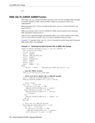 Using DBMS_SQL Package 
END; 
/ 
DBMS_SQL.TO_CURSOR_NUMBER Function 
The DBMS_SQL.TO_CURSOR function converts a REF CURSOR variable (either strongly 
or weakly typed) to a SQL cursor number, which you can pass to DBMS_SQL 
subprograms. 
Before passing a REF CURSOR variable to the DBMS_SQL.TO_CURSOR function, you 
must OPEN it. 
After you convert a REF CURSOR variable to a SQL cursor number, native dynamic 
SQL operations cannot access it. 
After a FETCH operation begins, passing the DBMS_SQL cursor number to the DBMS_ 
SQL.TO_REFCURSOR or DBMS_SQL.TO_CURSOR function causes an error. 
Example 7–7 uses the DBMS_SQL.TO_CURSOR function to switch from native dynamic 
SQL to the DBMS_SQL package. 
Example 7–7 Switching from Native Dynamic SQL to DBMS_SQL Package 
CREATE OR REPLACE PROCEDURE do_query_2 (sql_stmt VARCHAR2) IS 
TYPE curtype IS REF CURSOR; 
src_cur curtype; 
curid NUMBER; 
desctab DBMS_SQL.DESC_TAB; 
colcnt NUMBER; 
namevar VARCHAR2(50); 
numvar NUMBER; 
datevar DATE; 
empno NUMBER := 100; 
BEGIN 
-- sql_stmt := SELECT ... FROM employees WHERE employee_id = :b1'; 
-- Open REF CURSOR variable: 
OPEN src_cur FOR sql_stmt USING empno; 
-- Switch from native dynamic SQL to DBMS_SQL package: 
curid := DBMS_SQL.TO_CURSOR_NUMBER(src_cur); 
DBMS_SQL.DESCRIBE_COLUMNS(curid, colcnt, desctab); 
-- Define columns: 
FOR i IN 1 .. colcnt LOOP 
IF desctab(i).col_type = 2 THEN 
DBMS_SQL.DEFINE_COLUMN(curid, i, numvar); 
ELSIF desctab(i).col_type = 12 THEN 
DBMS_SQL.DEFINE_COLUMN(curid, i, datevar); 
-- statements 
ELSE 
DBMS_SQL.DEFINE_COLUMN(curid, i, namevar, 50); 
END IF; 
END LOOP; 
-- Fetch rows with DBMS_SQL package: 
WHILE DBMS_SQL.FETCH_ROWS(curid) > 0 LOOP 
FOR i IN 1 .. colcnt LOOP 
IF (desctab(i).col_type = 1) THEN 
DBMS_SQL.COLUMN_VALUE(curid, i, namevar); 
ELSIF (desctab(i).col_type = 2) THEN 
7-8 Oracle Database PL/SQL Language Reference 
 