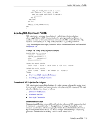 Avoiding SQL Injection in PL/SQL 
Using Dynamic SQL 7-9 
DBMS_SQL.COLUMN_VALUE(curid, i, numvar); 
ELSIF (desctab(i).col_type = 12) THEN 
DBMS_SQL.COLUMN_VALUE(curid, i, datevar); 
-- statements 
END IF; 
END LOOP; 
END LOOP; 
DBMS_SQL.CLOSE_CURSOR(curid); 
END; 
/ 
Avoiding SQL Injection in PL/SQL 
SQL injection is a technique for maliciously exploiting applications that use 
client-supplied data in SQL statements, thereby gaining unauthorized access to a 
database in order to view or manipulate restricted data. This section describes SQL 
injection vulnerabilities in PL/SQL and explains how to guard against them. 
To try the examples in this topic, connect to the HR schema and execute the statements 
in Example 7–8. 
Example 7–8 Setup for SQL Injection Examples 
CREATE TABLE secret_records ( 
user_name VARCHAR2(9), 
service_type VARCHAR2(12), 
value VARCHAR2(30), 
date_created DATE); 
INSERT INTO secret_records 
VALUES ('Andy', 'Waiter', 'Serve dinner at Cafe Pete', SYSDATE); 
INSERT INTO secret_records 
VALUES ('Chuck', 'Merger', 'Buy company XYZ', SYSDATE); 
Topics: 
■ Overview of SQL Injection Techniques 
■ Guarding Against SQL Injection 
Overview of SQL Injection Techniques 
SQL injection techniques differ, but they all exploit a single vulnerability: string input 
is not correctly validated and is concatenated into a dynamic SQL statement. This topic 
classifies SQL injection attacks as follows: 
■ Statement Modification 
■ Statement Injection 
■ Data Type Conversion 
Statement Modification 
Statement modification means deliberately altering a dynamic SQL statement so that 
it executes in a way unintended by the application developer. Typically, the user 
retrieves unauthorized data by changing the WHERE clause of a SELECT statement or 
by inserting a UNION ALL clause. The classic example of this technique is bypassing 
password authentication by making a WHERE clause always TRUE. 
 